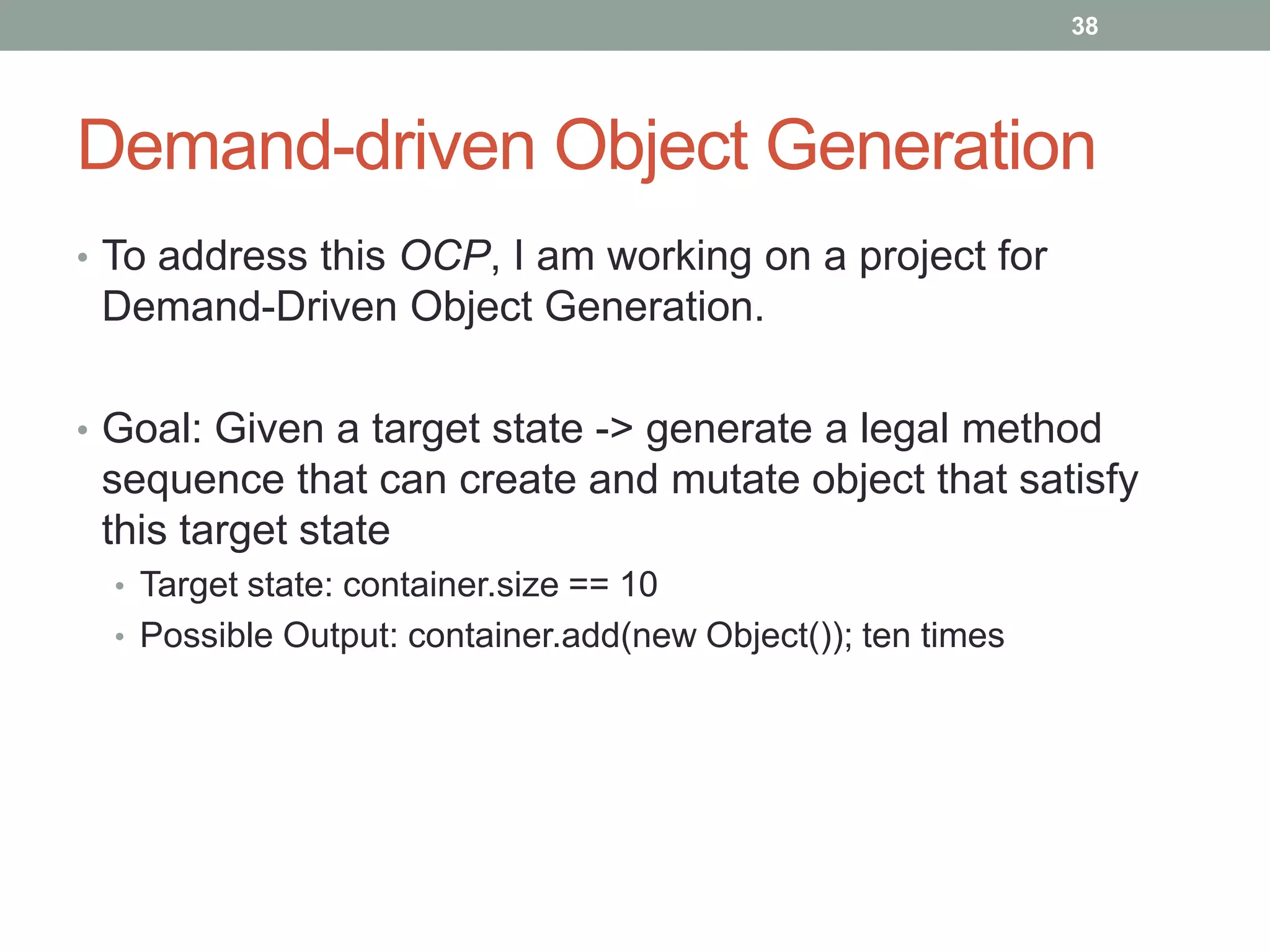 38




Demand-driven Object Generation
• To address this OCP, I am working on a project for
 Demand-Driven Object Generation.

• Goal: Given a target state -> generate a legal method
 sequence that can create and mutate object that satisfy
 this target state
  • Target state: container.size == 10
  • Possible Output: container.add(new Object()); ten times
 