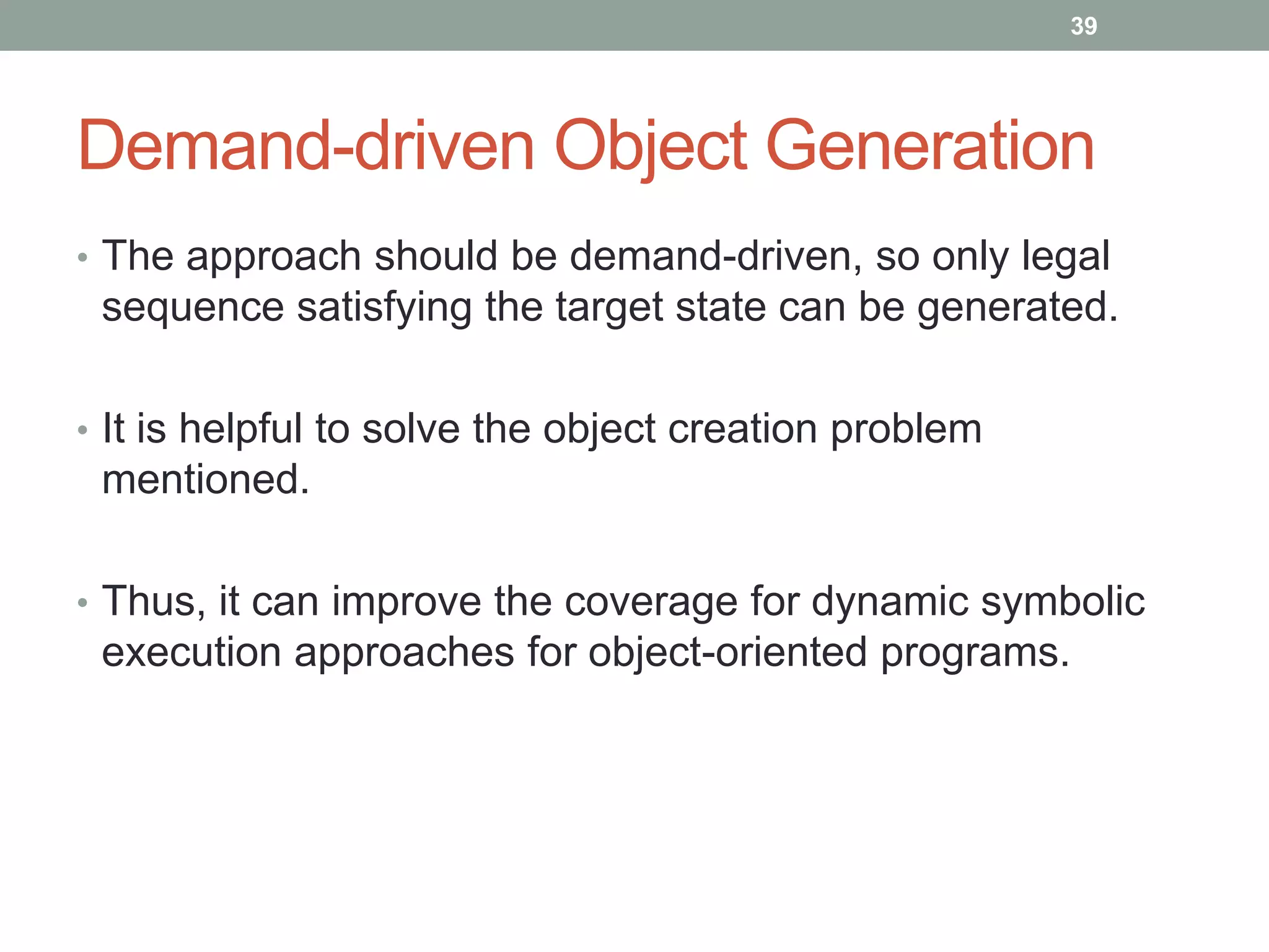39




Demand-driven Object Generation
• The approach should be demand-driven, so only legal
 sequence satisfying the target state can be generated.

• It is helpful to solve the object creation problem
 mentioned.

• Thus, it can improve the coverage for dynamic symbolic
 execution approaches for object-oriented programs.
 