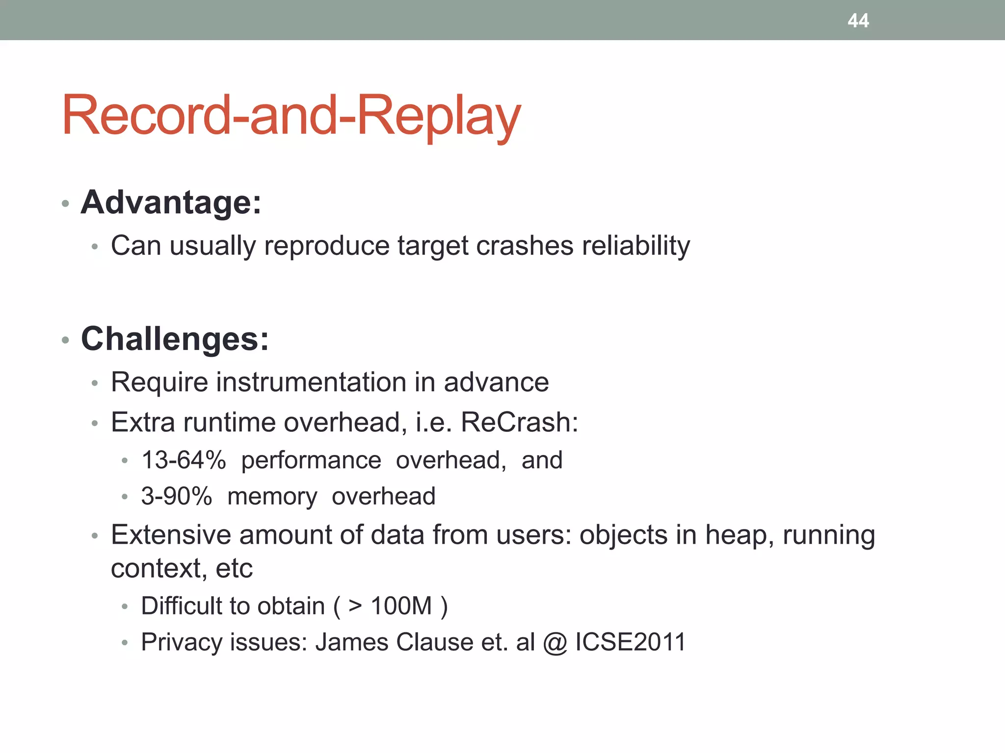 44




Record-and-Replay
• Advantage:
  • Can usually reproduce target crashes reliability



• Challenges:
  • Require instrumentation in advance
  • Extra runtime overhead, i.e. ReCrash:
    • 13-64% performance overhead, and
    • 3-90% memory overhead
  • Extensive amount of data from users: objects in heap, running
    context, etc
    • Difficult to obtain ( > 100M )
    • Privacy issues: James Clause et. al @ ICSE2011
 