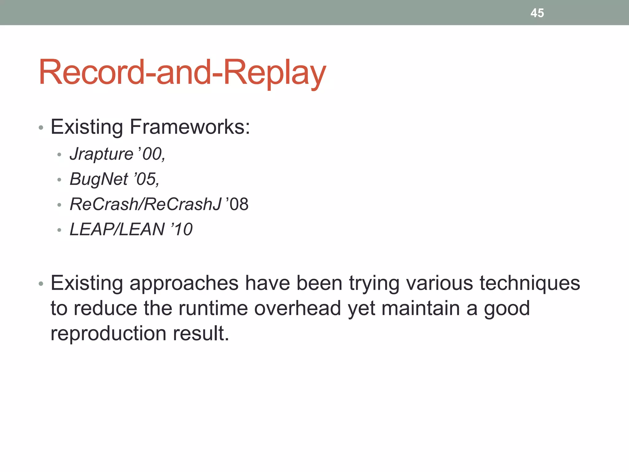 45




Record-and-Replay
• Existing Frameworks:
  • Jrapture ‟00,
  • BugNet ’05,
  • ReCrash/ReCrashJ ‟08
  • LEAP/LEAN ’10


• Existing approaches have been trying various techniques
 to reduce the runtime overhead yet maintain a good
 reproduction result.
 