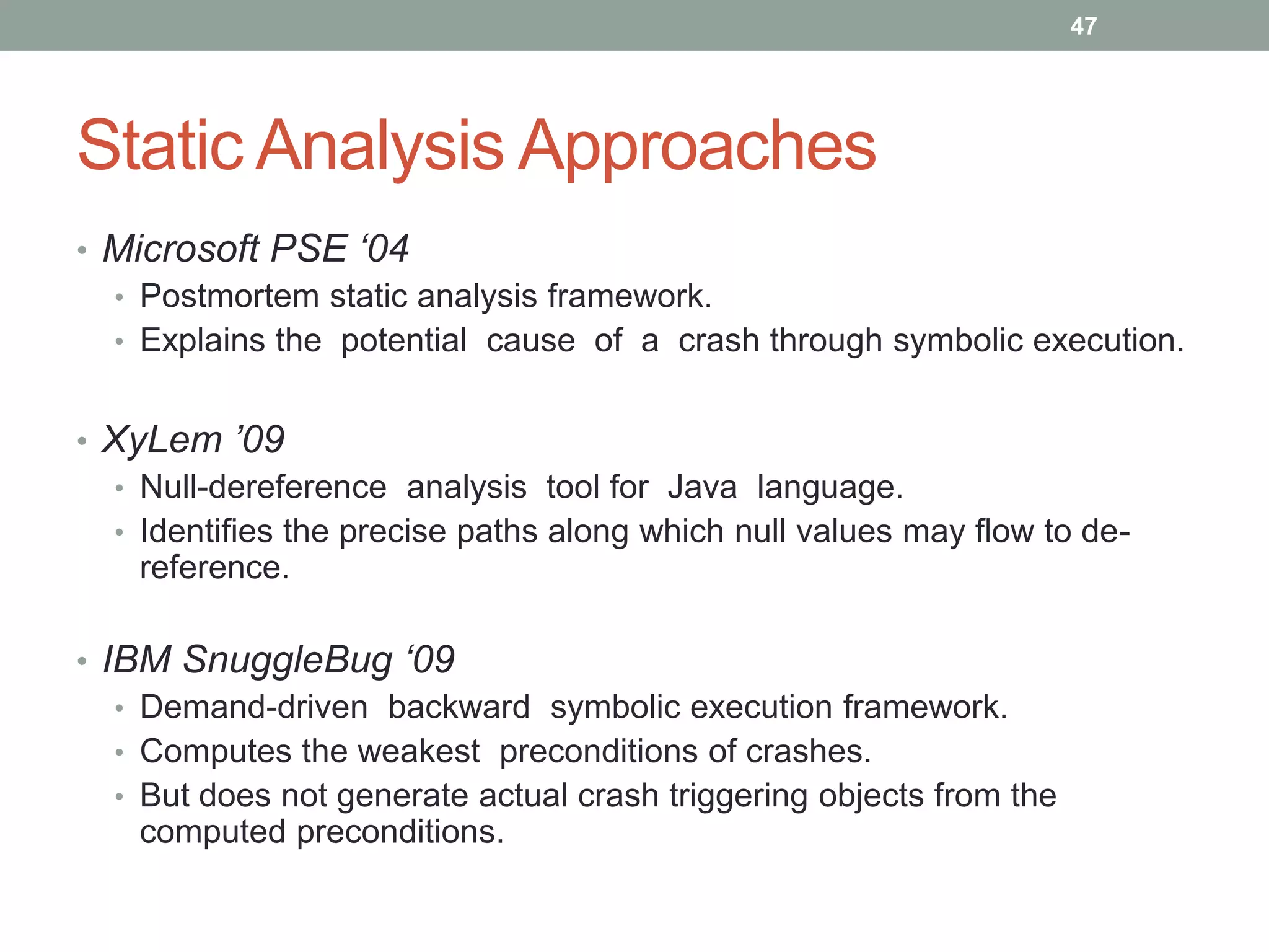 47




Static Analysis Approaches
• Microsoft PSE ‘04
  • Postmortem static analysis framework.
  • Explains the potential cause of a crash through symbolic execution.


• XyLem ’09
  • Null-dereference analysis tool for Java language.
  • Identifies the precise paths along which null values may ﬂow to de-
    reference.

• IBM SnuggleBug ‘09
   • Demand-driven backward symbolic execution framework.
   • Computes the weakest preconditions of crashes.
   • But does not generate actual crash triggering objects from the
     computed preconditions.
 