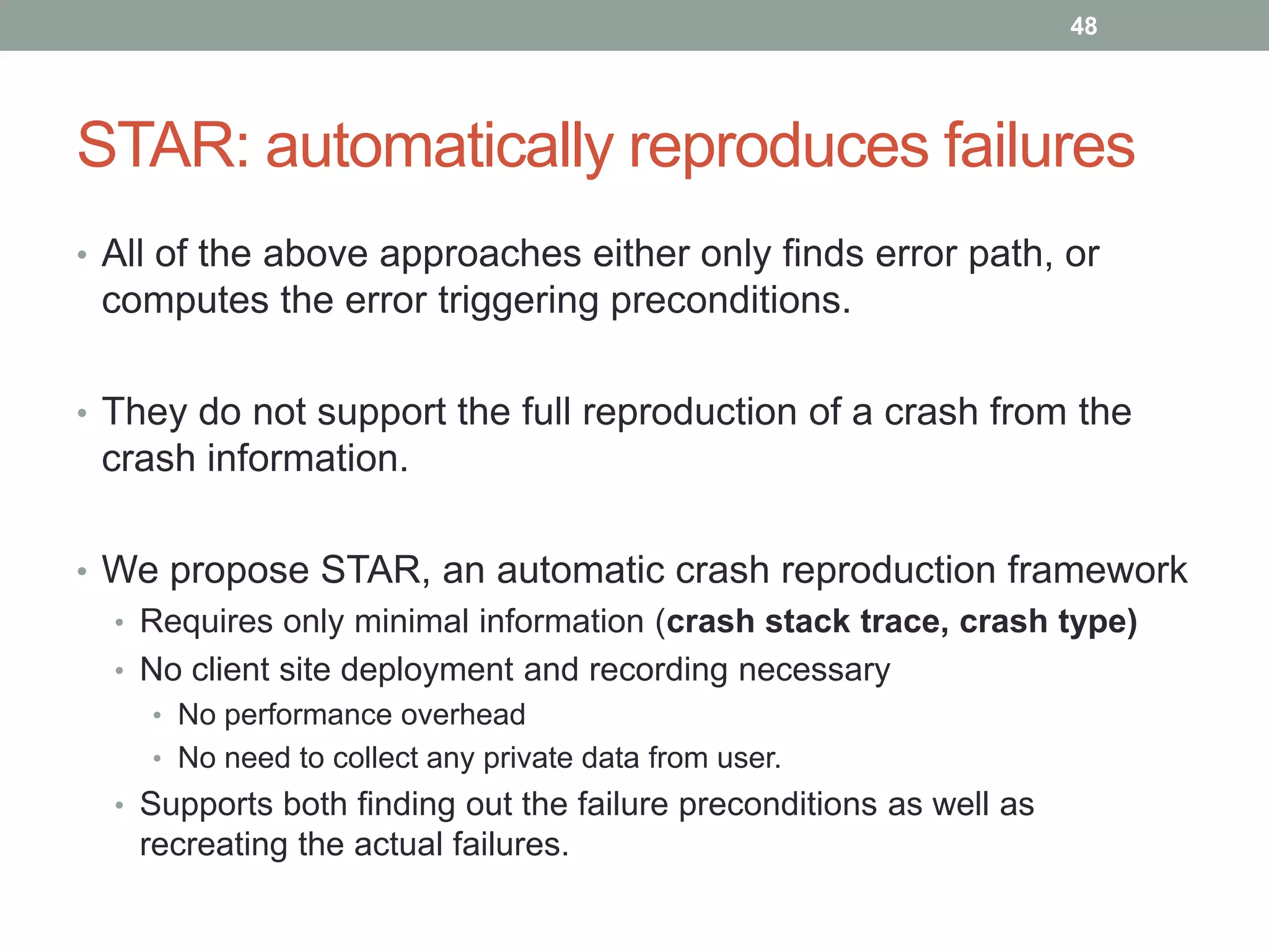 48




STAR: automatically reproduces failures
• All of the above approaches either only finds error path, or
 computes the error triggering preconditions.

• They do not support the full reproduction of a crash from the
 crash information.

• We propose STAR, an automatic crash reproduction framework
  • Requires only minimal information (crash stack trace, crash type)
  • No client site deployment and recording necessary
    • No performance overhead
    • No need to collect any private data from user.
  • Supports both finding out the failure preconditions as well as
   recreating the actual failures.
 
