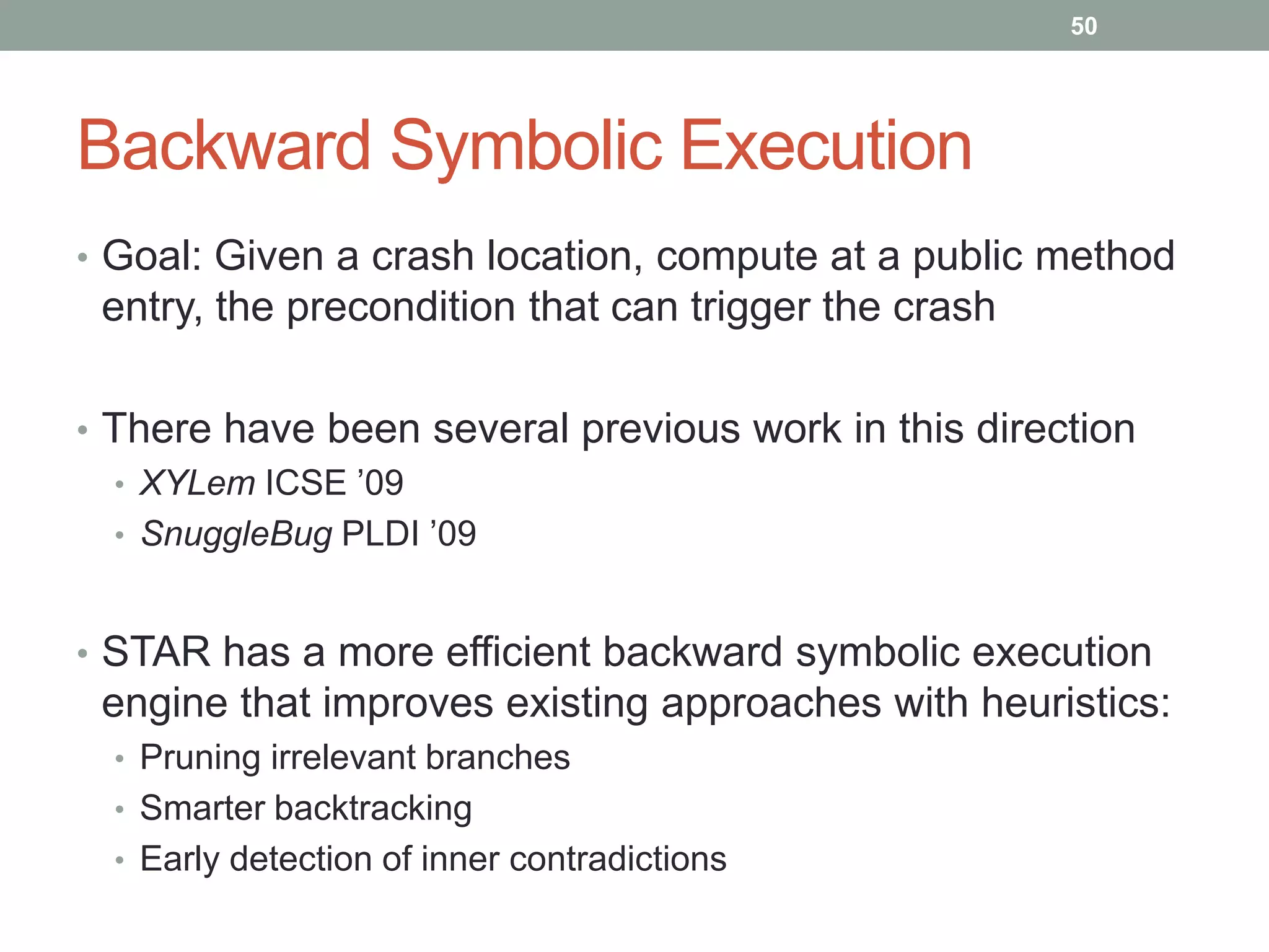 50




Backward Symbolic Execution
• Goal: Given a crash location, compute at a public method
 entry, the precondition that can trigger the crash

• There have been several previous work in this direction
  • XYLem ICSE ‟09
  • SnuggleBug PLDI ‟09



• STAR has a more efficient backward symbolic execution
 engine that improves existing approaches with heuristics:
  • Pruning irrelevant branches
  • Smarter backtracking
  • Early detection of inner contradictions
 