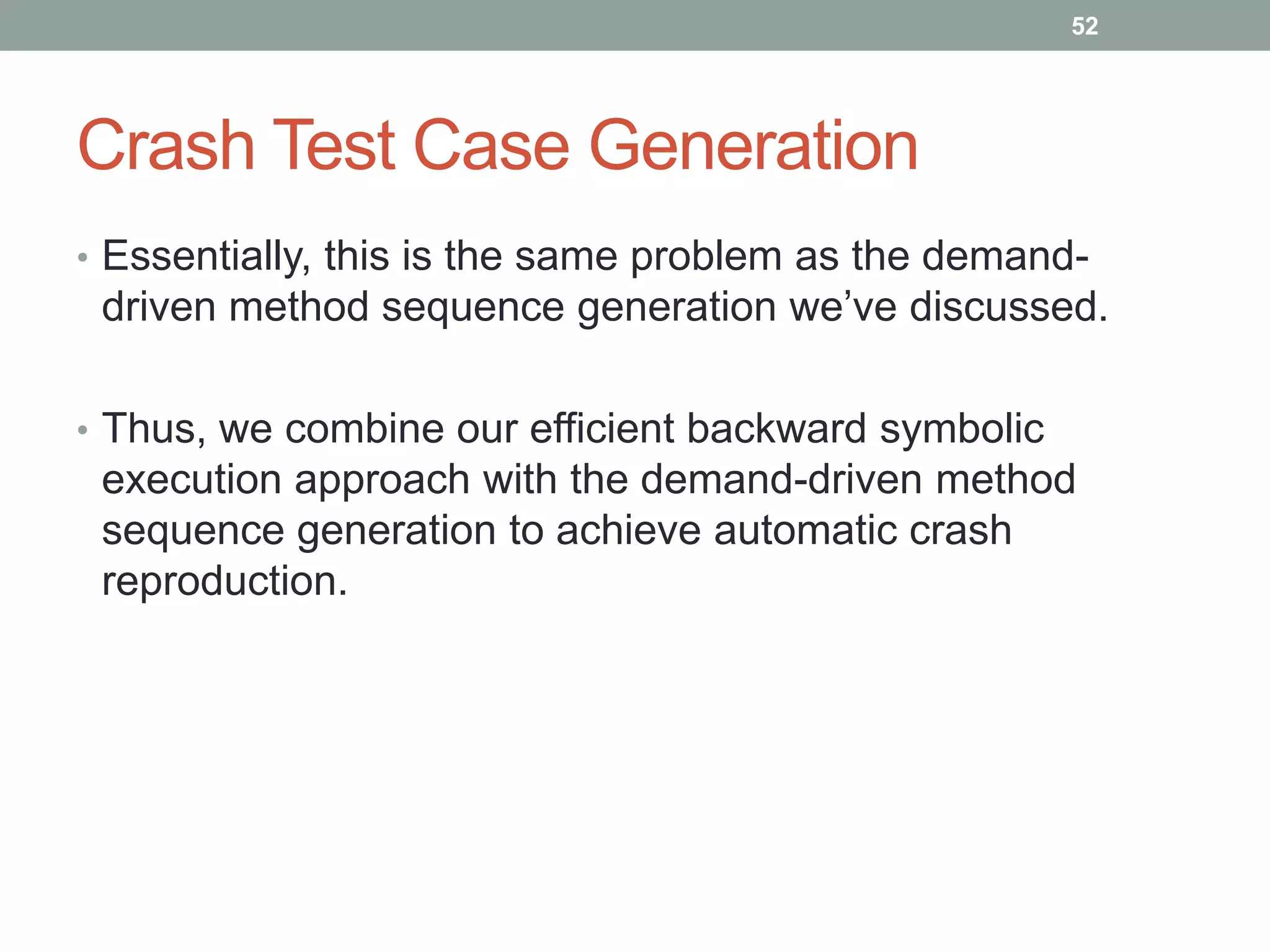 52




Crash Test Case Generation
• Essentially, this is the same problem as the demand-
 driven method sequence generation we‟ve discussed.

• Thus, we combine our efficient backward symbolic
 execution approach with the demand-driven method
 sequence generation to achieve automatic crash
 reproduction.
 