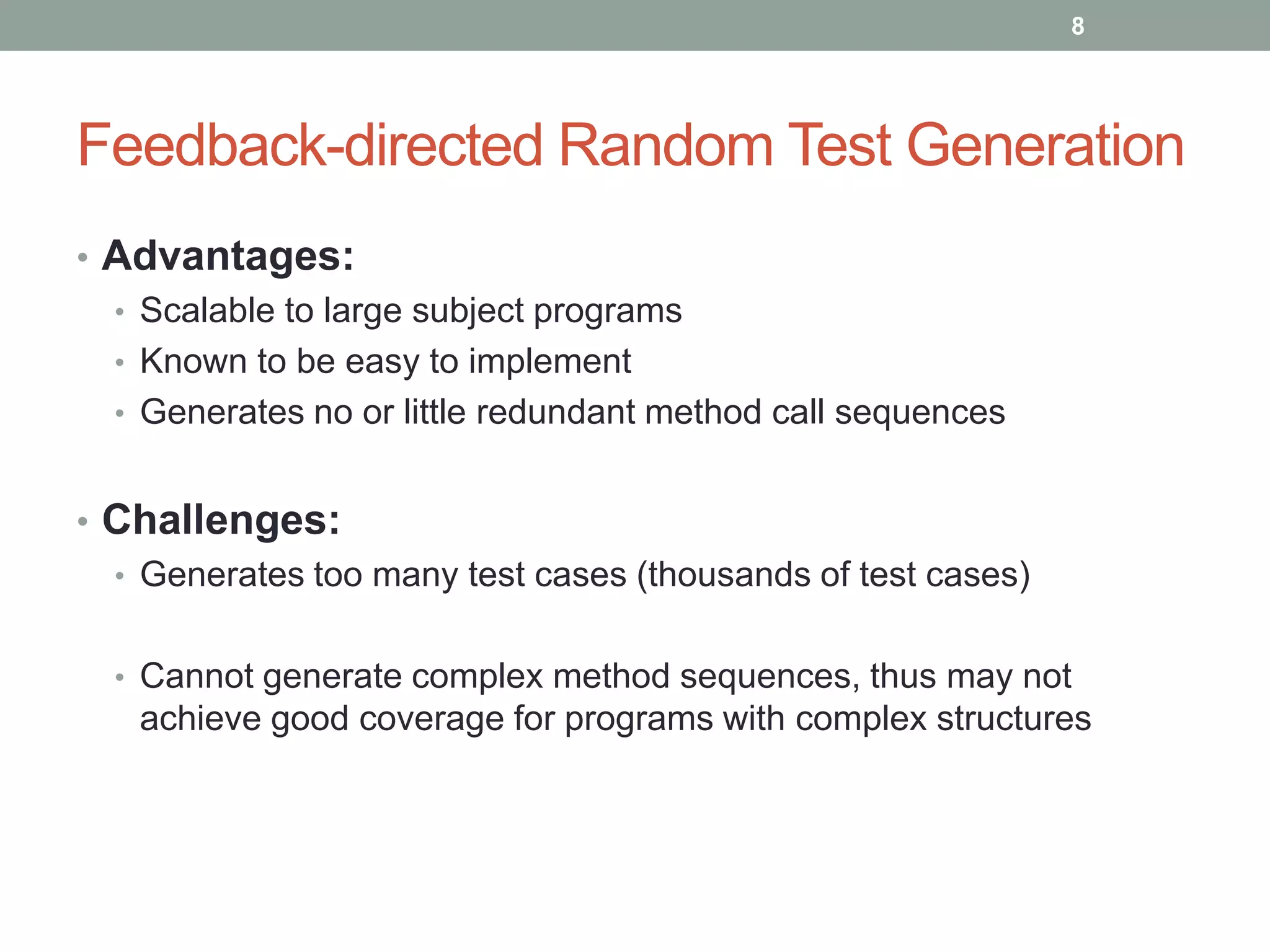 8




Feedback-directed Random Test Generation
• Advantages:
  • Scalable to large subject programs
  • Known to be easy to implement
  • Generates no or little redundant method call sequences


• Challenges:
  • Generates too many test cases (thousands of test cases)


  • Cannot generate complex method sequences, thus may not
   achieve good coverage for programs with complex structures
 