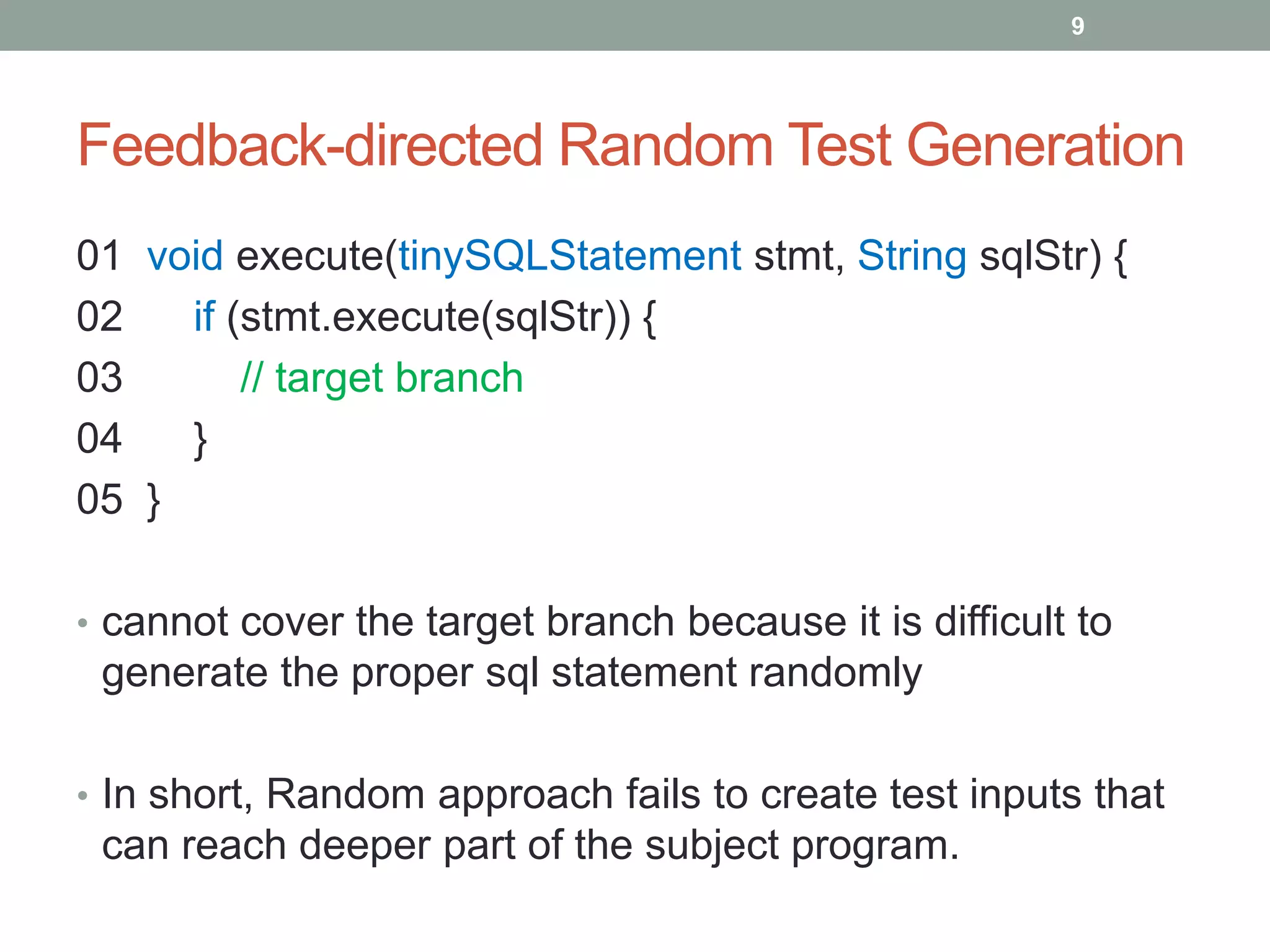 9




Feedback-directed Random Test Generation
01 void execute(tinySQLStatement stmt, String sqlStr) {
02   if (stmt.execute(sqlStr)) {
03       // target branch
04   }
05 }

• cannot cover the target branch because it is difficult to
 generate the proper sql statement randomly

• In short, Random approach fails to create test inputs that
 can reach deeper part of the subject program.
 