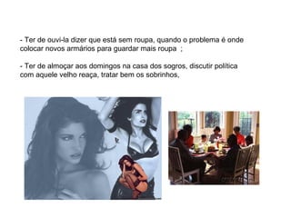- Ter de ouvi-la dizer que está sem roupa, quando o problema é onde colocar novos armários para guardar mais roupa  ; - Ter de almoçar aos domingos na casa dos sogros, discutir política com aquele velho reaça, tratar bem os sobrinhos, 