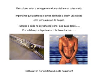 Desculpem estar a estragar o mail, mas falta uma coisa muito importante que acontecia e ainda acontece a quem usa calças  com fecho em vez de botões, - Entalar a gaita na porcaria do fecho. São duas dores......  É o entalanço e depois abrir o fecho outra vez..... . Estão a ver. Ter um filho só custa no parto!!! 