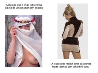 A loucura que é fingir indiferença diante de uma mulher sem soutien  - A loucura de resistir olhar para umas belas  pernas com uma mini-saia; 