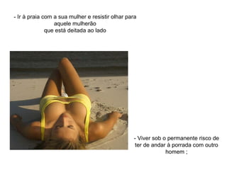 - Ir à praia com a sua mulher e resistir olhar para aquele mulherão que está deitada ao lado - Viver sob o permanente risco de ter de andar à porrada com outro homem ; 