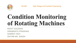 Condition Monitoring
of Rotating Machines
ROHIT KAUSHIK
SIBABRATA PRADHAN
SAMRAT ROY
SHYAM KR. SINGH
EE 629 High Voltage and Insulation Engineering
 