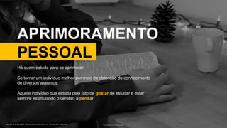 B R U N O K A T E K A W A | E M P O W E R I N G P E O P L E T H R O U G H D E S I G NB R U N O K A T E K A W A | E M P O W E R I N G P E O P L E T H R O U G H D E S I G N
APRIMORAMENTO
PESSOAL
Photo by Oklahoma Academy Publishing on Unsplash
Há quem estude para se aprimorar.
Se tornar um indivíduo melhor por meio da obtenção de conhecimento
de diversos assuntos.
Aquele indivíduo que estuda pelo fato de gostar de estudar e estar
sempre estimulando o cérebro a pensar.
 