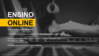 B R U N O K A T E K A W A | E M P O W E R I N G P E O P L E T H R O U G H D E S I G NB R U N O K A T E K A W A | E M P O W E R I N G P E O P L E T H R O U G H D E S I G N
ENSINO
ONLINE
Photo by John Schnobrich on Unsplash
Cursos online (aulas gravadas).
Comodidade de tempo e localidade (pode-se fazer de qualquer lugar).
Diversas plataformas de ensino (Udemy, Udacity, Coursera, edX,
YouTube, Alura e etc.)
Depende de uma conexão com a Internet.
 