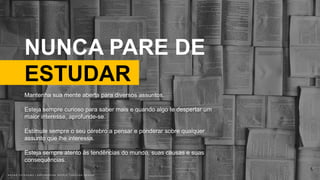 B R U N O K A T E K A W A | E M P O W E R I N G P E O P L E T H R O U G H D E S I G NB R U N O K A T E K A W A | E M P O W E R I N G P E O P L E T H R O U G H D E S I G N
NUNCA PARE DE
ESTUDAR
Photo by Patrick Tomasso on Unsplash
Mantenha sua mente aberta para diversos assuntos.
Esteja sempre curioso para saber mais e quando algo te despertar um
maior interesse, aprofunde-se.
Estimule sempre o seu cérebro a pensar e ponderar sobre qualquer
assunto que lhe interessa.
Esteja sempre atento às tendências do mundo, suas causas e suas
consequências.
 