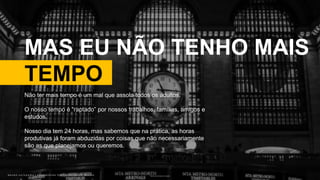 B R U N O K A T E K A W A | E M P O W E R I N G P E O P L E T H R O U G H D E S I G NB R U N O K A T E K A W A | E M P O W E R I N G P E O P L E T H R O U G H D E S I G N
MAS EU NÃO TENHO MAIS
TEMPO
Photo by Javier Graterol on Unsplash
Não ter mais tempo é um mal que assola todos os adultos.
O nosso tempo é “raptado” por nossos trabalhos, famílias, amigos e
estudos.
Nosso dia tem 24 horas, mas sabemos que na prática, as horas
produtivas já foram abduzidas por coisas que não necessariamente
são as que planejamos ou queremos.
 