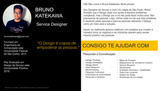 BRUNO
KATEKAWA
“O Design é capaz de
empoderar as pessoas.”
Service Designer
Formado em
Engenharia da
Computação pela
Universidade Federal
de São Carlos, 2011.
Pós Graduado em
Design de Serviço pela
Universidade Positivo,
2018.
B R U N O K A T E K A W A | E M P O W E R I N G P E O P L E T H R O U G H D E S I G N
brunokatekawa@gmail.com
CONSIGO TE AJUDAR COM
Olá! Meu nome é Bruno Katekawa. Muito prazer!
Sou Designer de Serviço e moro na cidade de São Paulo, Brasil.
Acredito que o Design pode nos ajudar a resolver problemas
complexos, mas o Design por si só não pode fazer muita coisa. Nós
precisamos de pessoas. Logo, minha visão é a de que todo problema
é resolvido pelas pessoas e para as pessoas utilizando o Design
como um meio para a solução.
Assim, eu realmente aprecio colaborar com projetos que mudam a
maneira como os negócios e as indústrias operam para causar
impacto positivo nas pessoas.
Pesquisas e Conceituação
• Design Thinking
• Design Estratégico
• Design Sprint
• Desk Research
• Benchmarking
• Pesquisa Contextual
• Entrevistas de profundidade
• Personas e Cenários
• Mapa de Empatia
• Mapeamento da Jornada do Usuário
• Service Blueprint
• Storyboards
• Avaliação Heurística / Usabilidade
• Teste com Usuários
• Roteiro de Testes
• Workshops de Co-criação
 