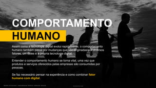B R U N O K A T E K A W A | E M P O W E R I N G P E O P L E T H R O U G H D E S I G NB R U N O K A T E K A W A | E M P O W E R I N G P E O P L E T H R O U G H D E S I G N Photo by Johannes Plenio on Unsplash
COMPORTAMENTO
HUMANO
Assim como a tecnologia digital evolui rapidamente, o comportamento
humano também passa por mudanças que são originadas por diversos
fatores, um deles é a própria tecnologia digital.
Entender o comportamento humano se torna vital, uma vez que
produtos e serviços oferecidos pelas empresas são consumidas por
pessoas.
Se faz necessário pensar na experiência e como combinar fator
humano com digital.
 