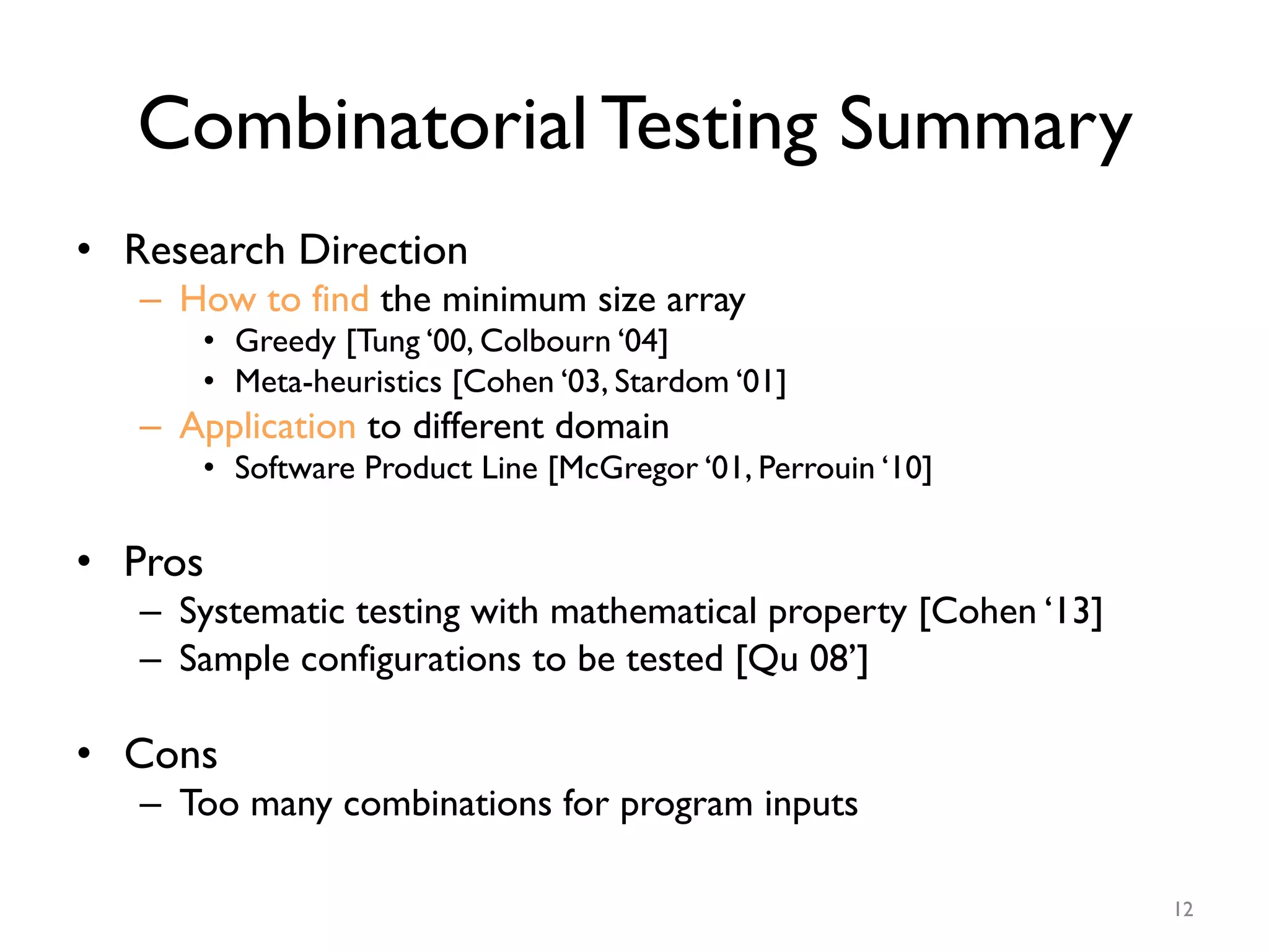 Combinatorial Testing Summary
•  Research Direction
–  How to find the minimum size array
•  Greedy [Tung ‘00, Colbourn ‘04]
•  Meta-heuristics [Cohen ‘03, Stardom ‘01]
–  Application to different domain
•  Software Product Line [McGregor ‘01, Perrouin ‘10]
•  Pros
–  Systematic testing with mathematical property [Cohen ‘13]
–  Sample configurations to be tested [Qu 08’]
•  Cons
–  Too many combinations for program inputs
12
 