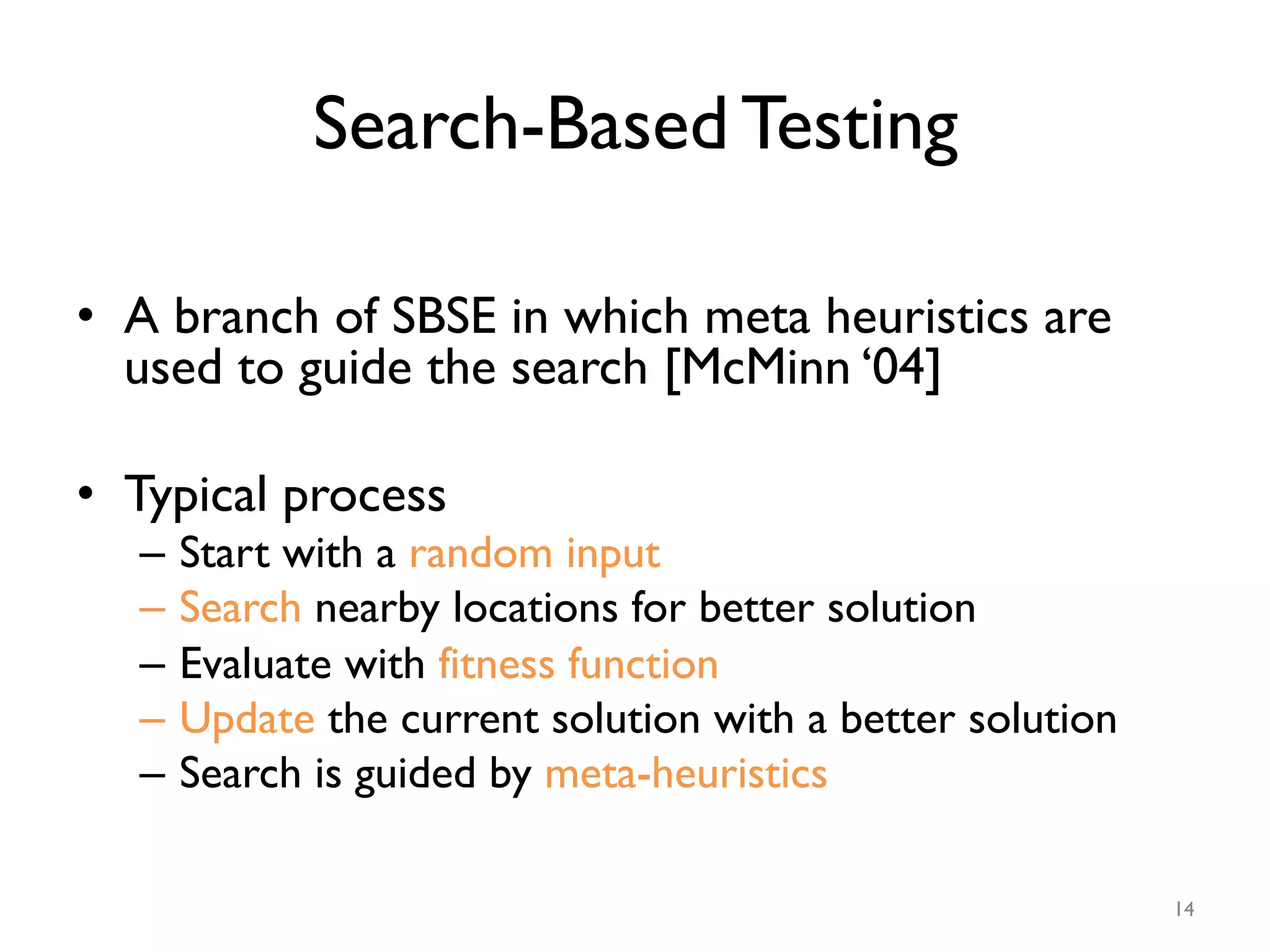 Search-Based Testing
•  A branch of SBSE in which meta heuristics are
used to guide the search [McMinn ‘04]
•  Typical process
–  Start with a random input
–  Search nearby locations for better solution
–  Evaluate with fitness function
–  Update the current solution with a better solution
–  Search is guided by meta-heuristics
14
 