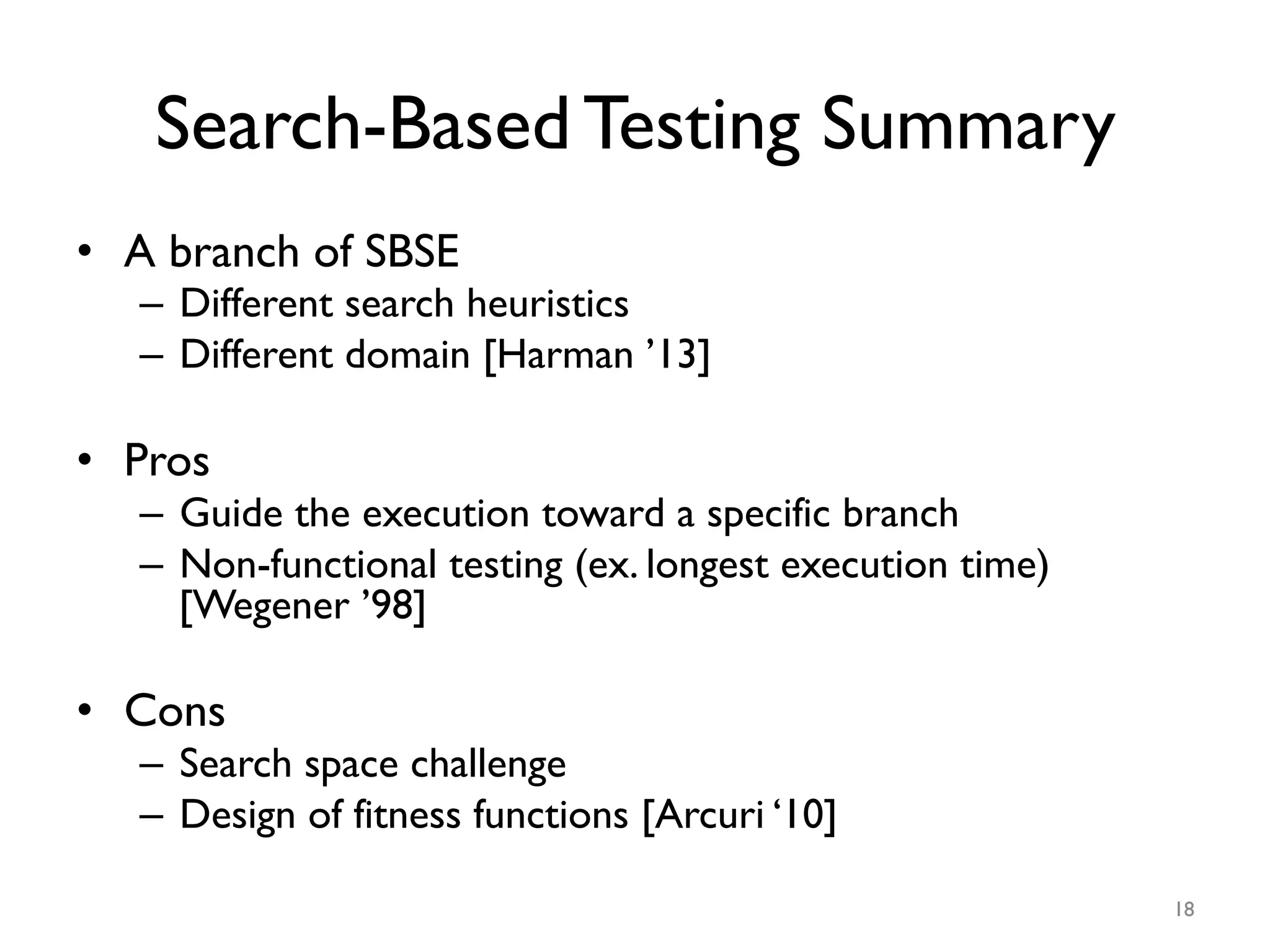 Search-Based Testing Summary
•  A branch of SBSE
–  Different search heuristics
–  Different domain [Harman ’13]
•  Pros
–  Guide the execution toward a specific branch
–  Non-functional testing (ex. longest execution time)
[Wegener ’98]
•  Cons
–  Search space challenge
–  Design of fitness functions [Arcuri ‘10]
18
 