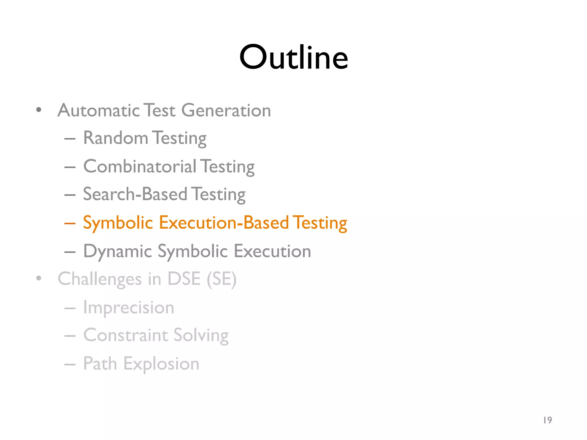 Outline
•  Automatic Test Generation
–  Random Testing
–  Combinatorial Testing
–  Search-Based Testing
–  Symbolic Execution-Based Testing
–  Dynamic Symbolic Execution
•  Challenges in DSE (SE)
–  Imprecision
–  Constraint Solving
–  Path Explosion
19
 