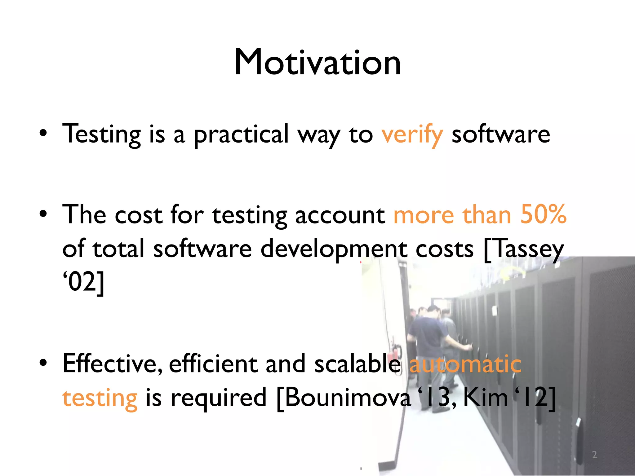 Motivation
•  Testing is a practical way to verify software
•  The cost for testing account more than 50%
of total software development costs [Tassey
‘02]
•  Effective, efficient and scalable automatic
testing is required [Bounimova ‘13, Kim ‘12]
2
 