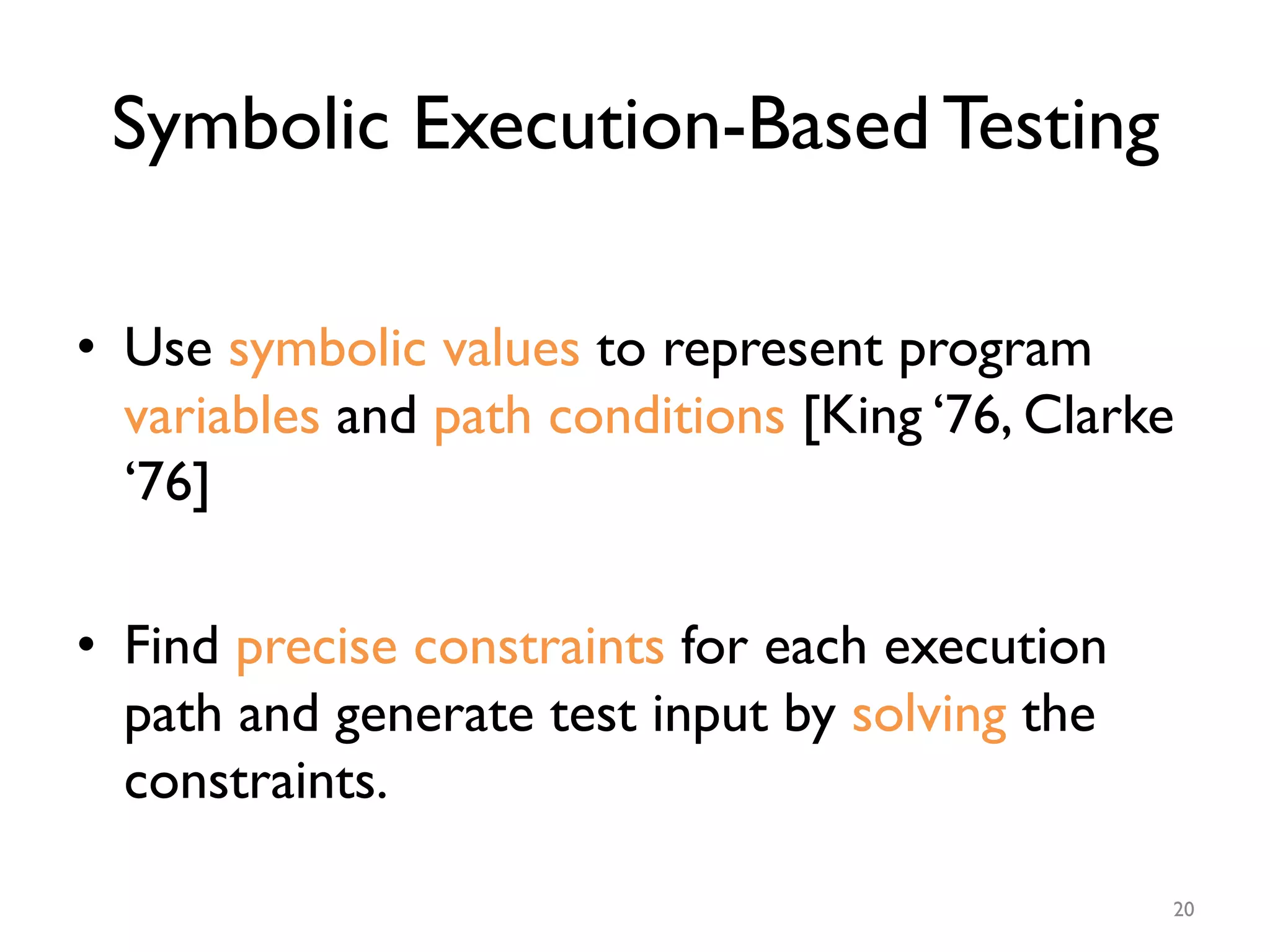 Symbolic Execution-Based Testing
•  Use symbolic values to represent program
variables and path conditions [King ‘76, Clarke
‘76]
•  Find precise constraints for each execution
path and generate test input by solving the
constraints.
20
 