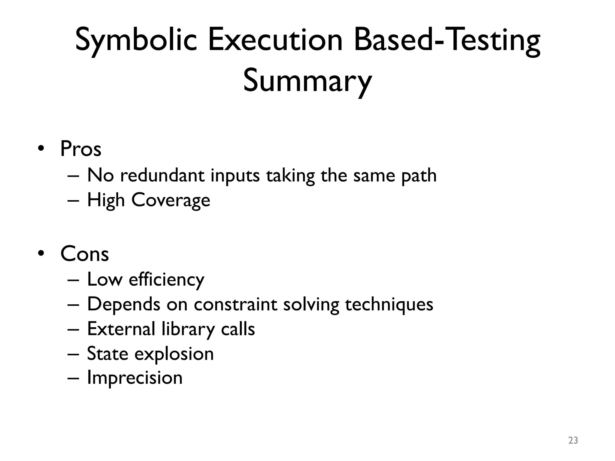 Symbolic Execution Based-Testing
Summary
•  Pros
–  No redundant inputs taking the same path
–  High Coverage
•  Cons
–  Low efficiency
–  Depends on constraint solving techniques
–  External library calls
–  State explosion
–  Imprecision
23
 
