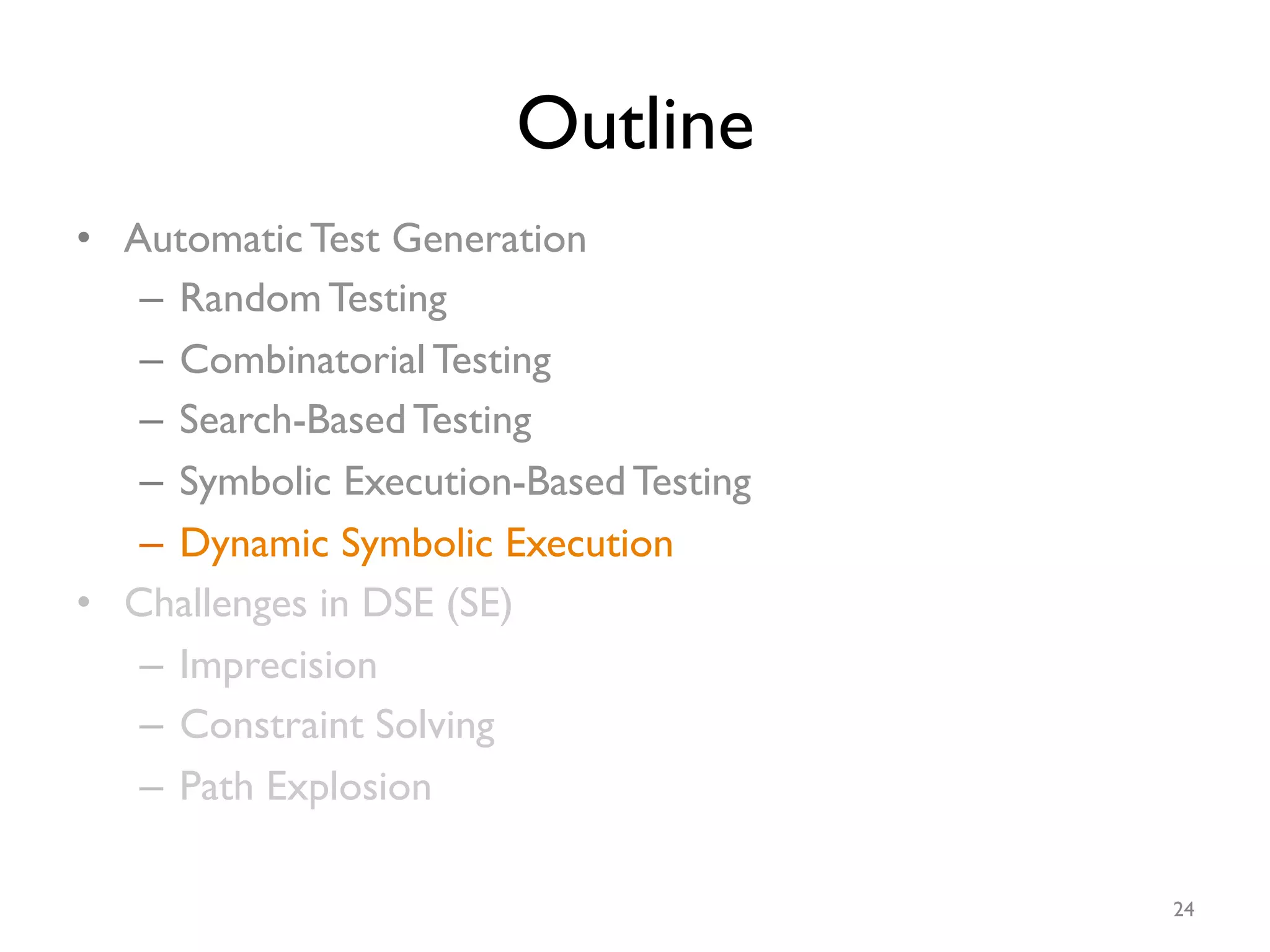 Outline
•  Automatic Test Generation
–  Random Testing
–  Combinatorial Testing
–  Search-Based Testing
–  Symbolic Execution-Based Testing
–  Dynamic Symbolic Execution
•  Challenges in DSE (SE)
–  Imprecision
–  Constraint Solving
–  Path Explosion
24
 