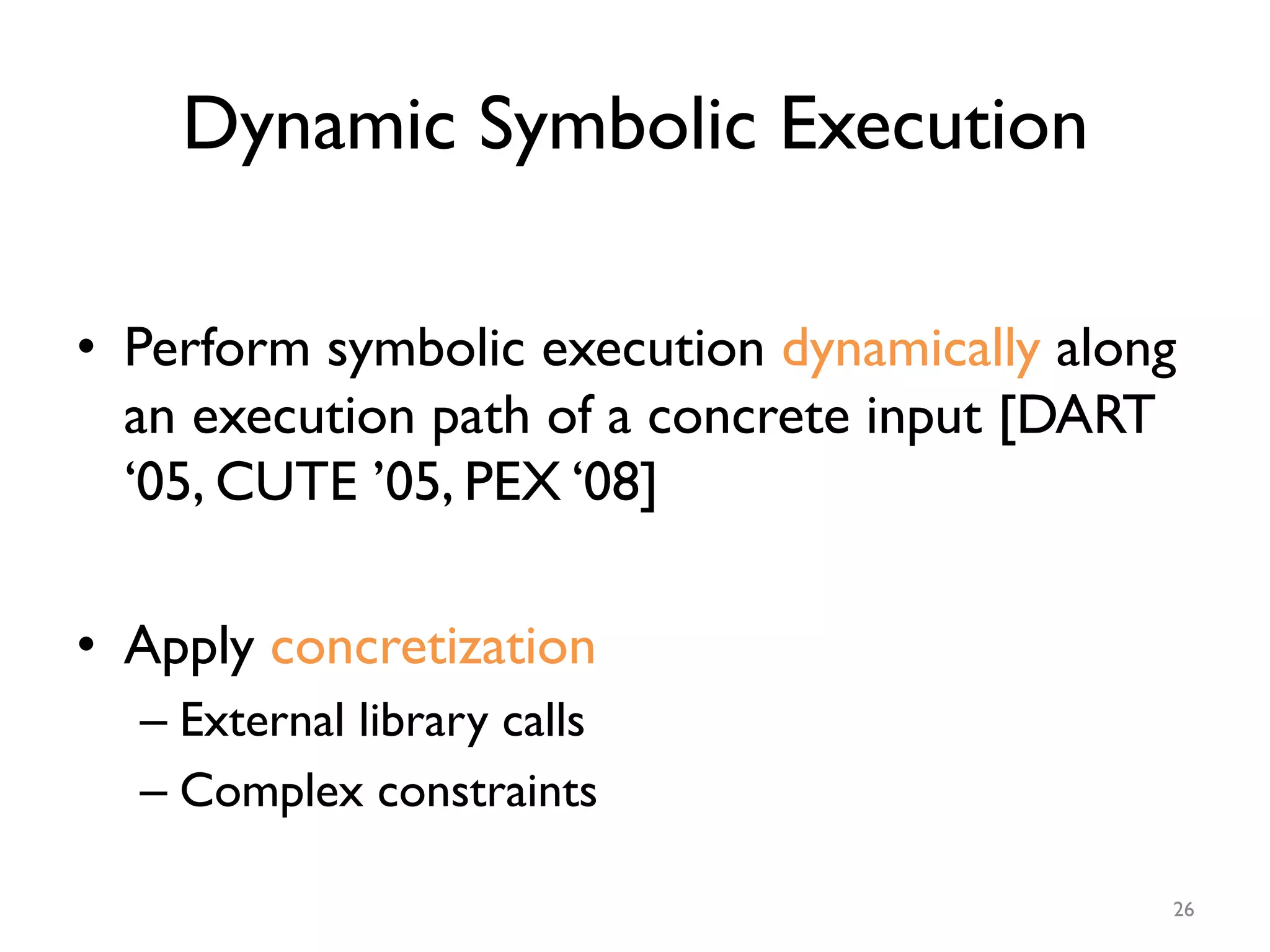 Dynamic Symbolic Execution
•  Perform symbolic execution dynamically along
an execution path of a concrete input [DART
‘05, CUTE ’05, PEX ‘08]
•  Apply concretization
– External library calls
– Complex constraints
26
 