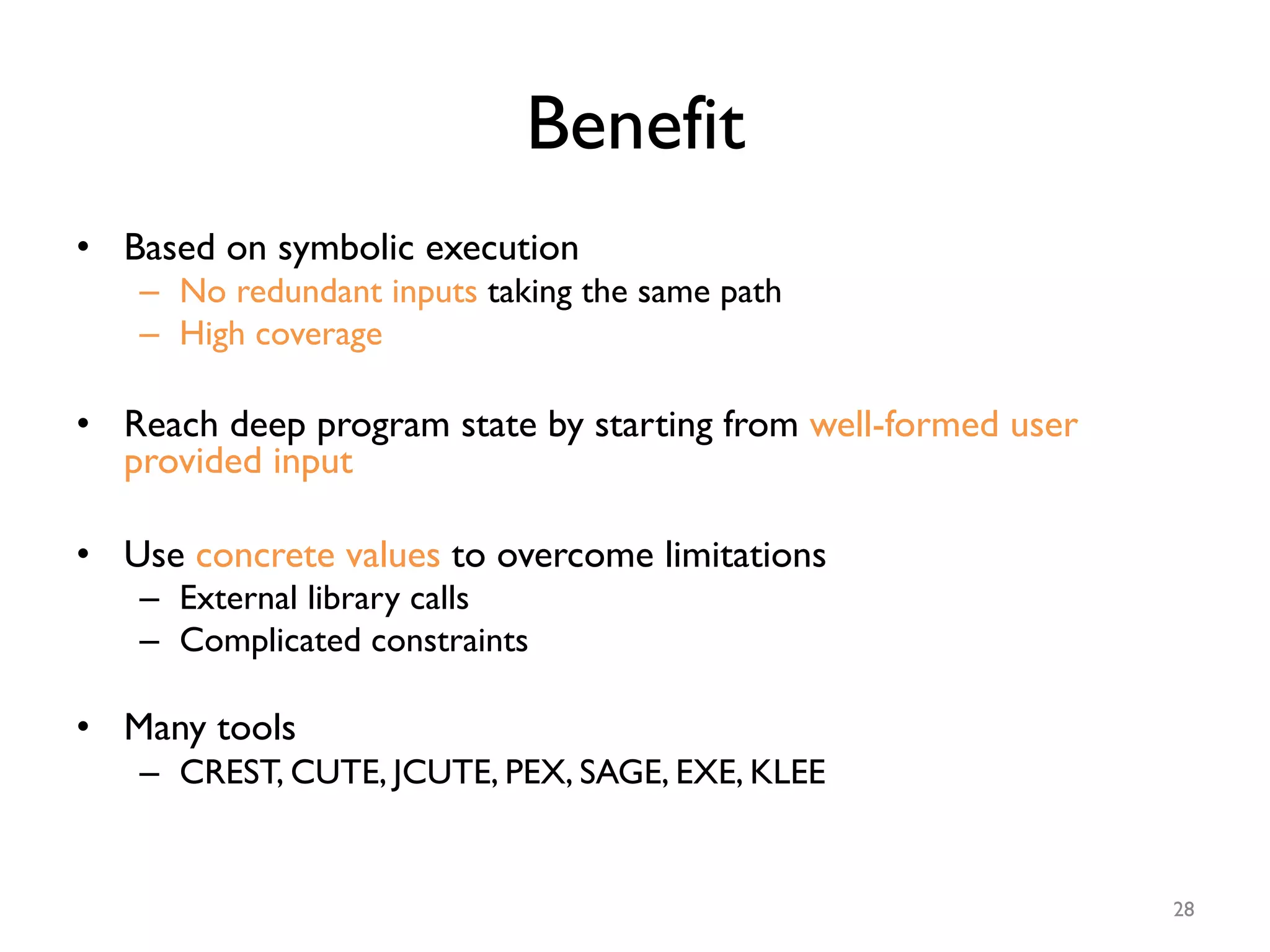 Benefit
•  Based on symbolic execution
–  No redundant inputs taking the same path
–  High coverage
•  Reach deep program state by starting from well-formed user
provided input
•  Use concrete values to overcome limitations
–  External library calls
–  Complicated constraints
•  Many tools
–  CREST, CUTE, JCUTE, PEX, SAGE, EXE, KLEE
28
 