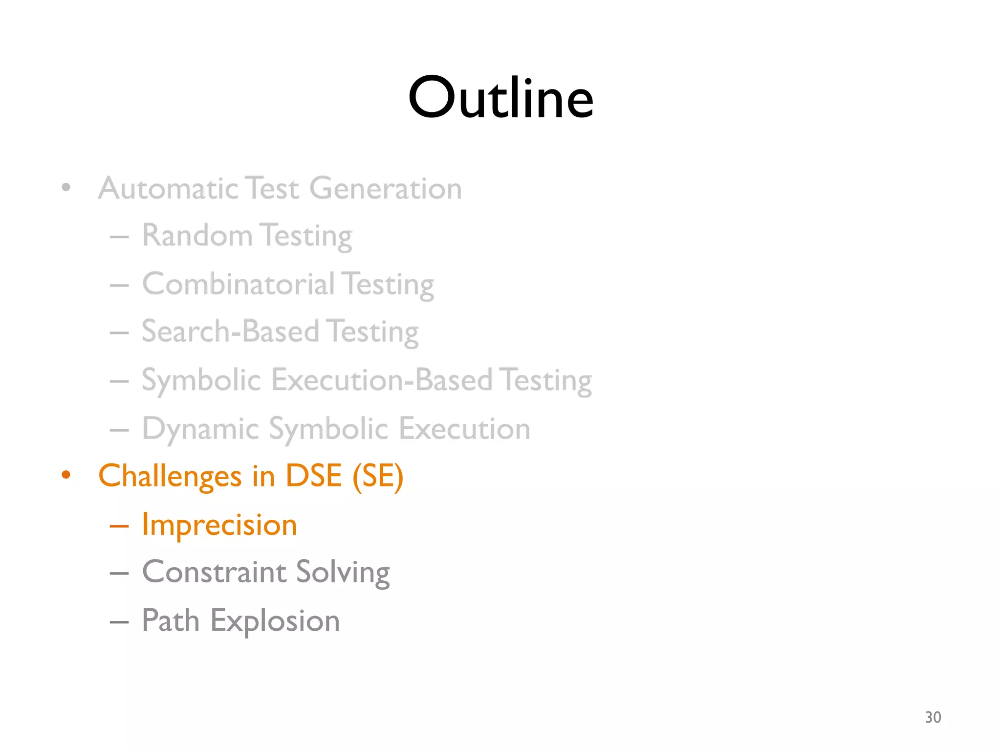 Outline
•  Automatic Test Generation
–  Random Testing
–  Combinatorial Testing
–  Search-Based Testing
–  Symbolic Execution-Based Testing
–  Dynamic Symbolic Execution
•  Challenges in DSE (SE)
–  Imprecision
–  Constraint Solving
–  Path Explosion
30
 