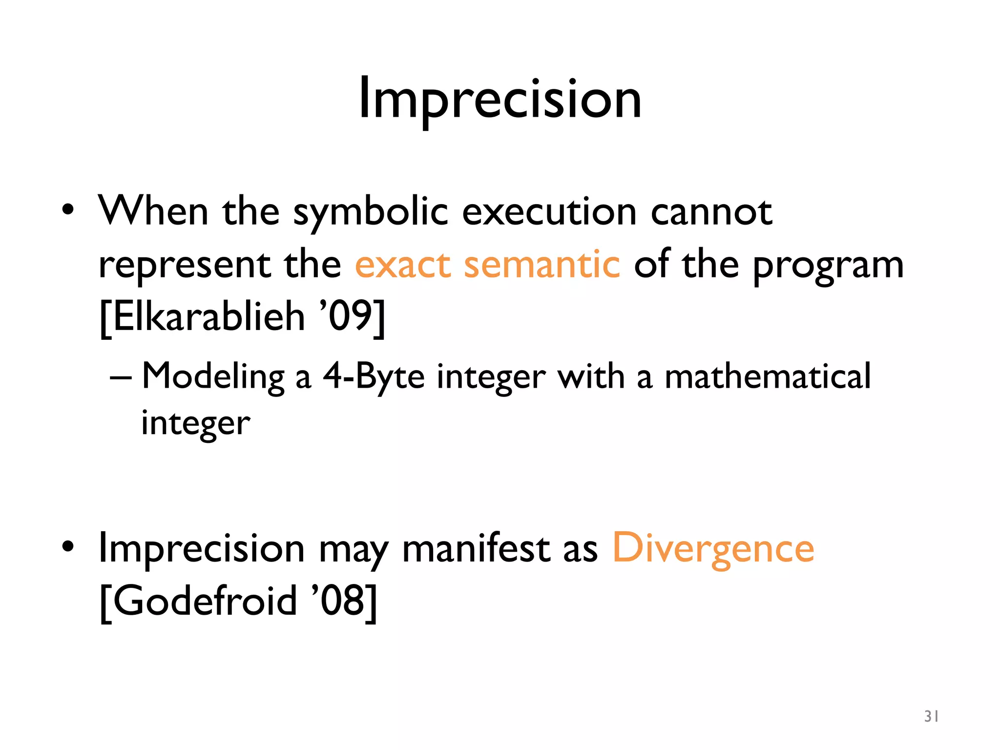 Imprecision
•  When the symbolic execution cannot
represent the exact semantic of the program
[Elkarablieh ’09]
– Modeling a 4-Byte integer with a mathematical
integer
•  Imprecision may manifest as Divergence
[Godefroid ’08]
31
 