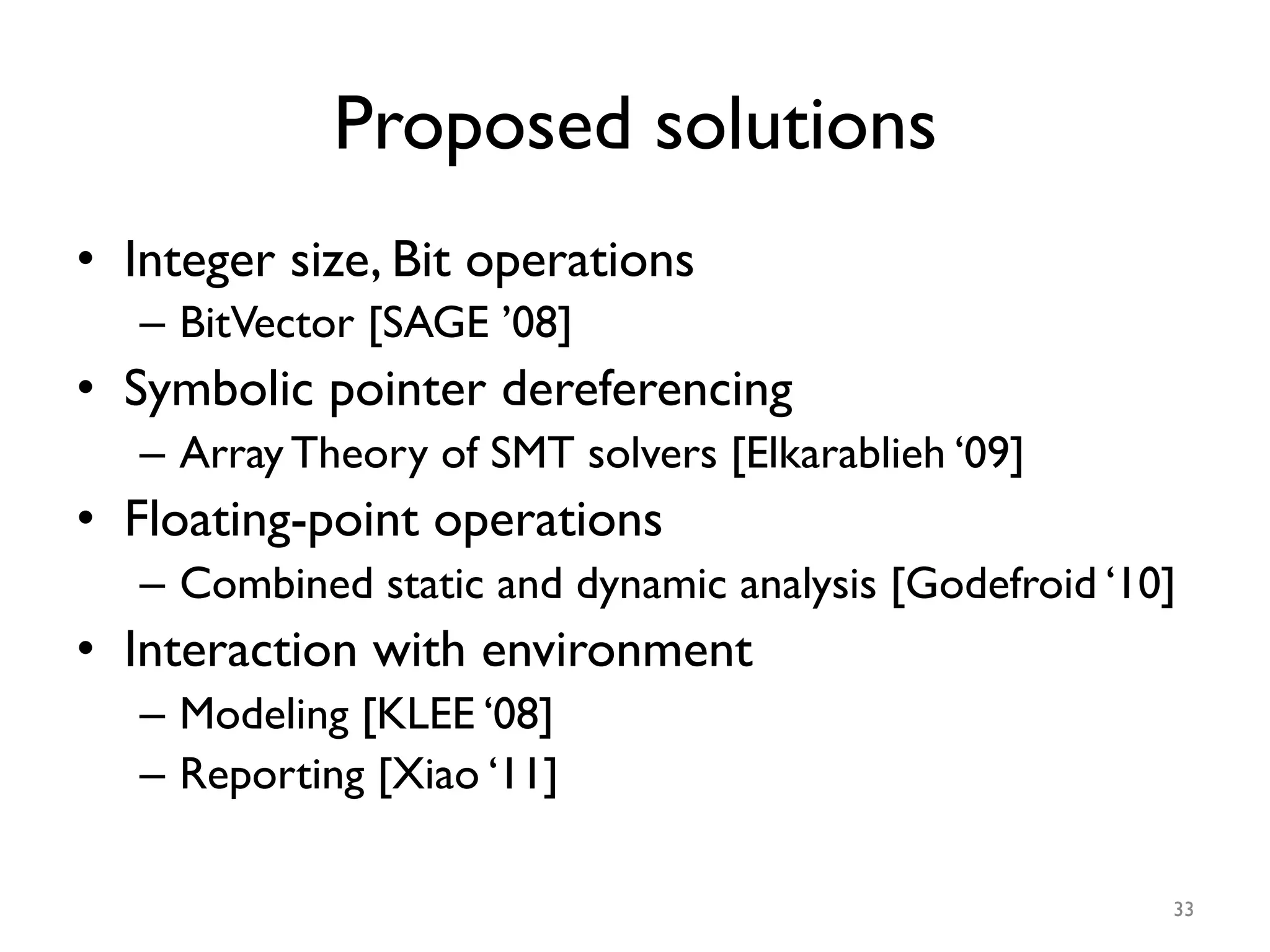 Proposed solutions
•  Integer size, Bit operations
–  BitVector [SAGE ’08]
•  Symbolic pointer dereferencing
–  Array Theory of SMT solvers [Elkarablieh ‘09]
•  Floating-point operations
–  Combined static and dynamic analysis [Godefroid ‘10]
•  Interaction with environment
–  Modeling [KLEE ‘08]
–  Reporting [Xiao ‘11]
33
 