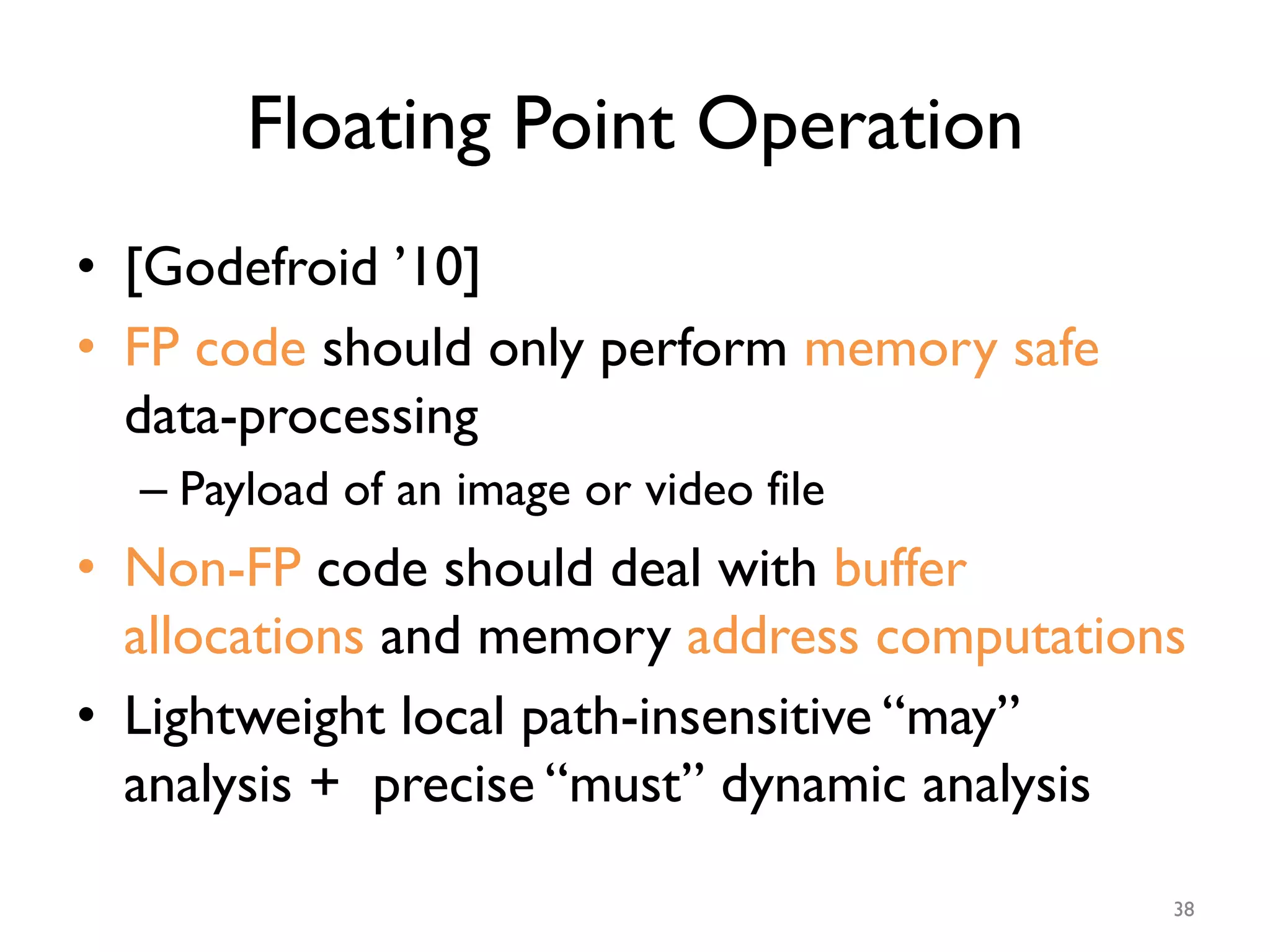Floating Point Operation
•  [Godefroid ’10]
•  FP code should only perform memory safe
data-processing
– Payload of an image or video file
•  Non-FP code should deal with buffer
allocations and memory address computations
•  Lightweight local path-insensitive “may”
analysis + precise “must” dynamic analysis
38
 