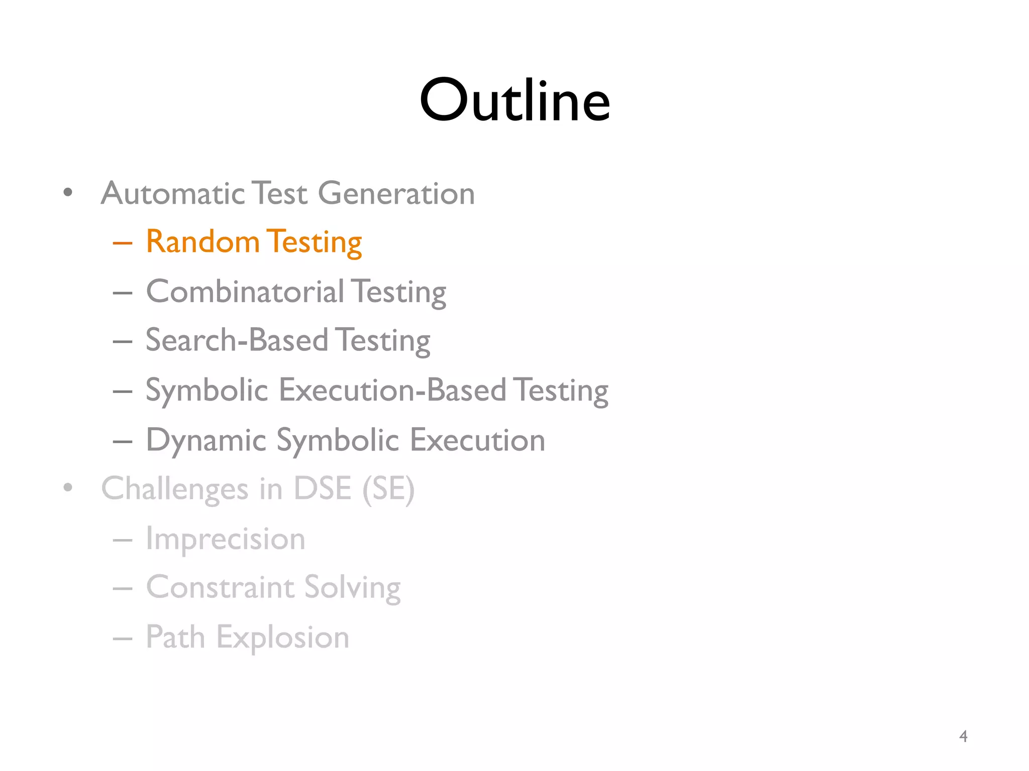 Outline
•  Automatic Test Generation
–  Random Testing
–  Combinatorial Testing
–  Search-Based Testing
–  Symbolic Execution-Based Testing
–  Dynamic Symbolic Execution
•  Challenges in DSE (SE)
–  Imprecision
–  Constraint Solving
–  Path Explosion
4
 
