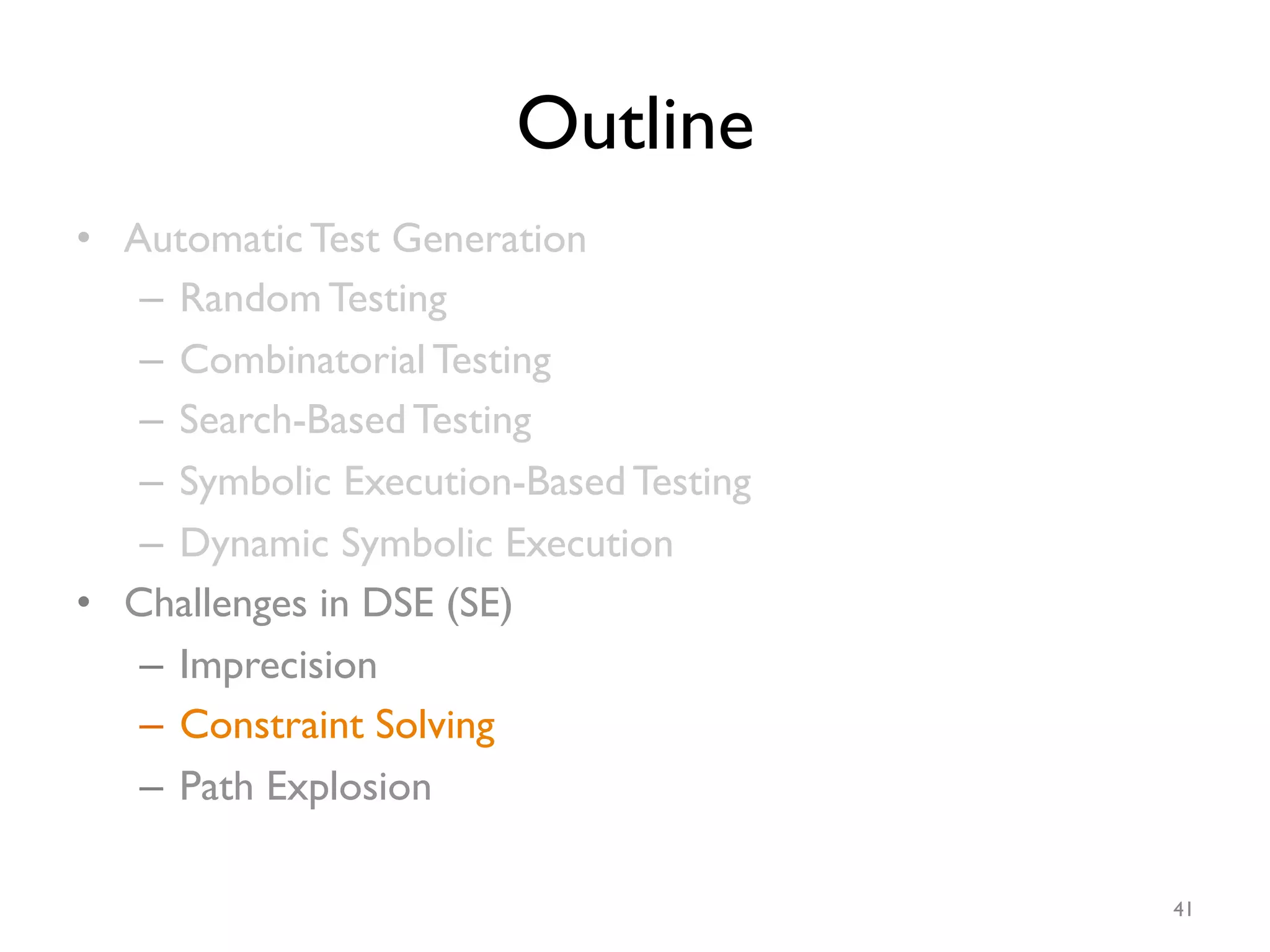 Outline
•  Automatic Test Generation
–  Random Testing
–  Combinatorial Testing
–  Search-Based Testing
–  Symbolic Execution-Based Testing
–  Dynamic Symbolic Execution
•  Challenges in DSE (SE)
–  Imprecision
–  Constraint Solving
–  Path Explosion
41
 