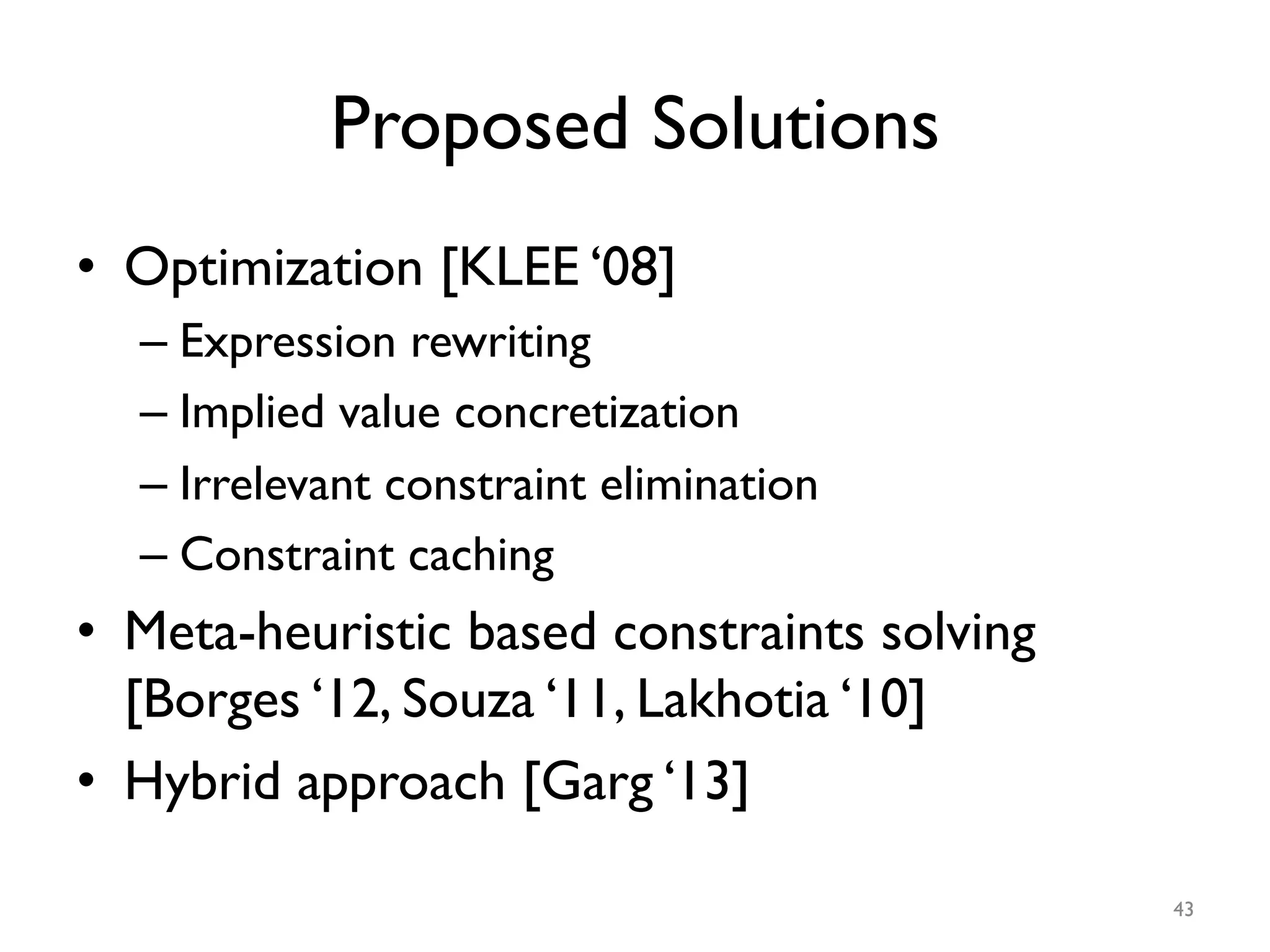Proposed Solutions
•  Optimization [KLEE ‘08]
– Expression rewriting
– Implied value concretization
– Irrelevant constraint elimination
– Constraint caching
•  Meta-heuristic based constraints solving
[Borges ‘12, Souza ‘11, Lakhotia ‘10]
•  Hybrid approach [Garg ‘13]
43
 