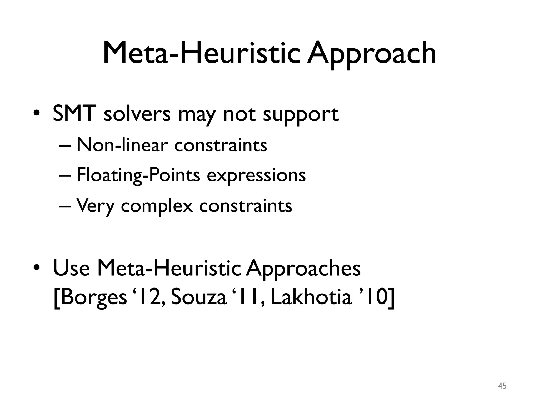 Meta-Heuristic Approach
•  SMT solvers may not support
– Non-linear constraints
– Floating-Points expressions
– Very complex constraints
•  Use Meta-Heuristic Approaches
[Borges ‘12, Souza ‘11, Lakhotia ’10]
45
 