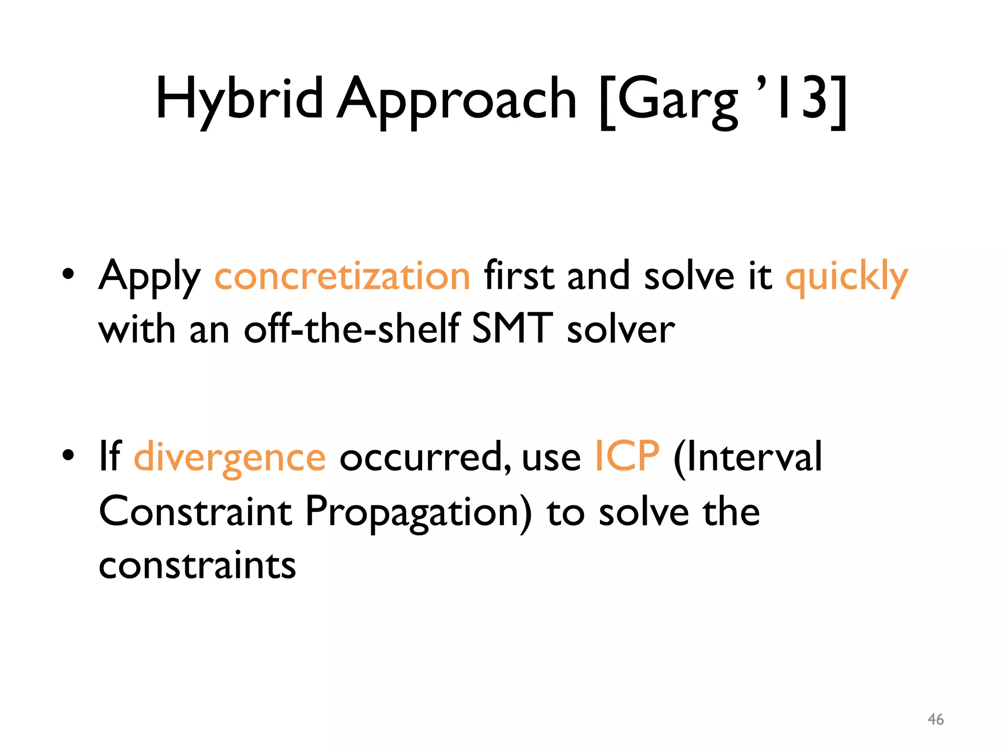 Hybrid Approach [Garg ’13]
•  Apply concretization first and solve it quickly
with an off-the-shelf SMT solver
•  If divergence occurred, use ICP (Interval
Constraint Propagation) to solve the
constraints
46
 