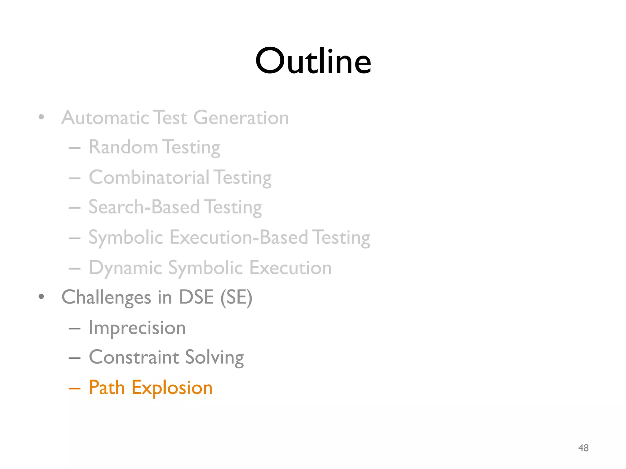 Outline
•  Automatic Test Generation
–  Random Testing
–  Combinatorial Testing
–  Search-Based Testing
–  Symbolic Execution-Based Testing
–  Dynamic Symbolic Execution
•  Challenges in DSE (SE)
–  Imprecision
–  Constraint Solving
–  Path Explosion
48
 