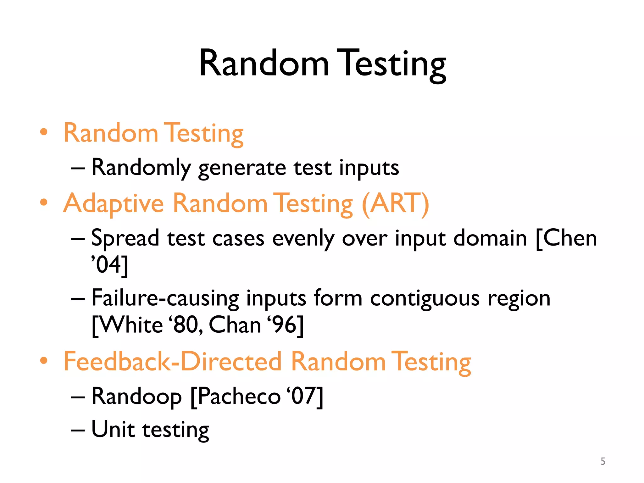 Random Testing
•  Random Testing
– Randomly generate test inputs
•  Adaptive Random Testing (ART)
– Spread test cases evenly over input domain [Chen
’04]
– Failure-causing inputs form contiguous region
[White ‘80, Chan ‘96]
•  Feedback-Directed Random Testing
– Randoop [Pacheco ‘07]
– Unit testing
5
 