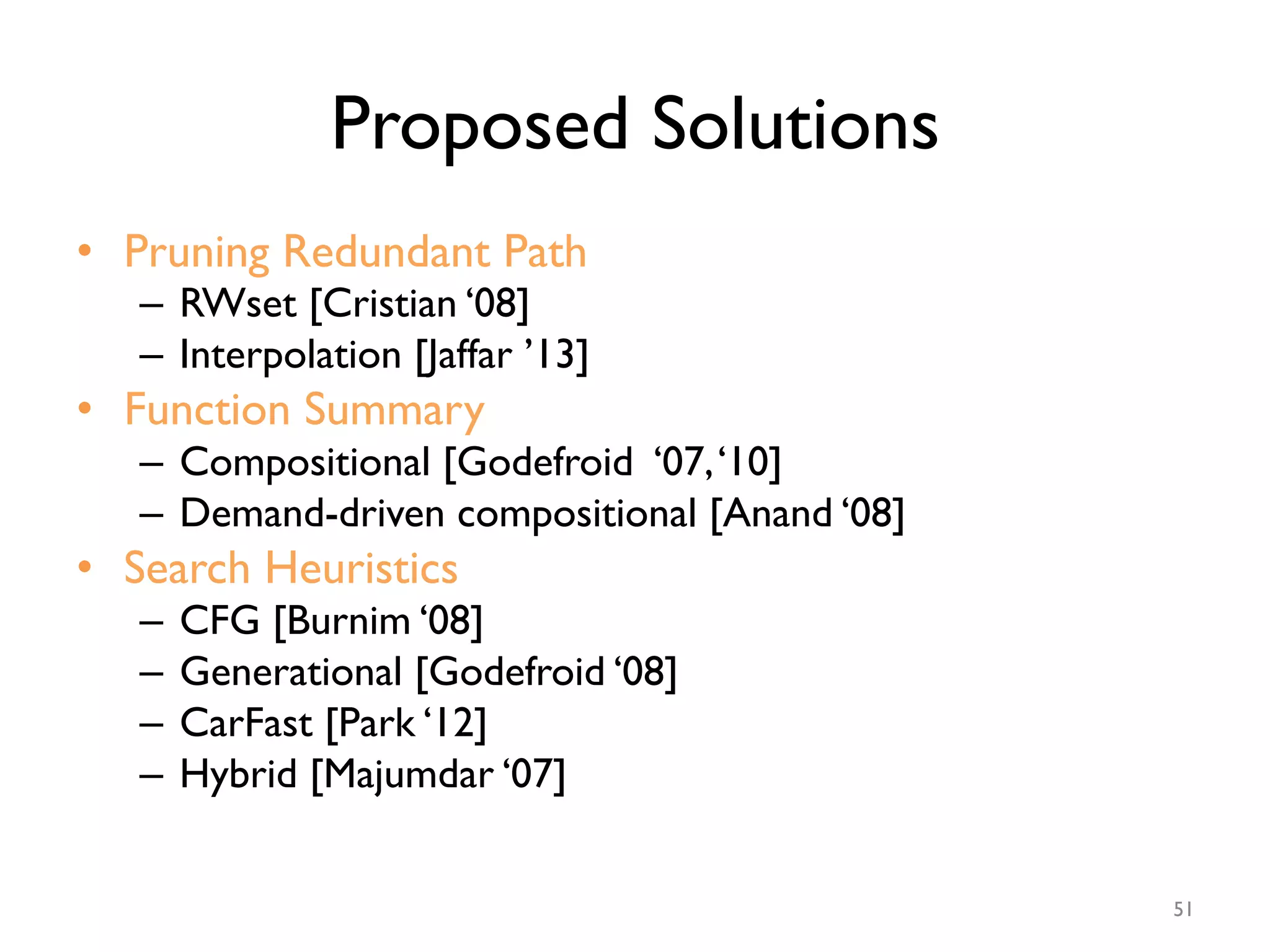 Proposed Solutions
•  Pruning Redundant Path
–  RWset [Cristian ‘08]
–  Interpolation [Jaffar ’13]
•  Function Summary
–  Compositional [Godefroid ‘07,‘10]
–  Demand-driven compositional [Anand ‘08]
•  Search Heuristics
–  CFG [Burnim ‘08]
–  Generational [Godefroid ‘08]
–  CarFast [Park ‘12]
–  Hybrid [Majumdar ‘07]
51
 