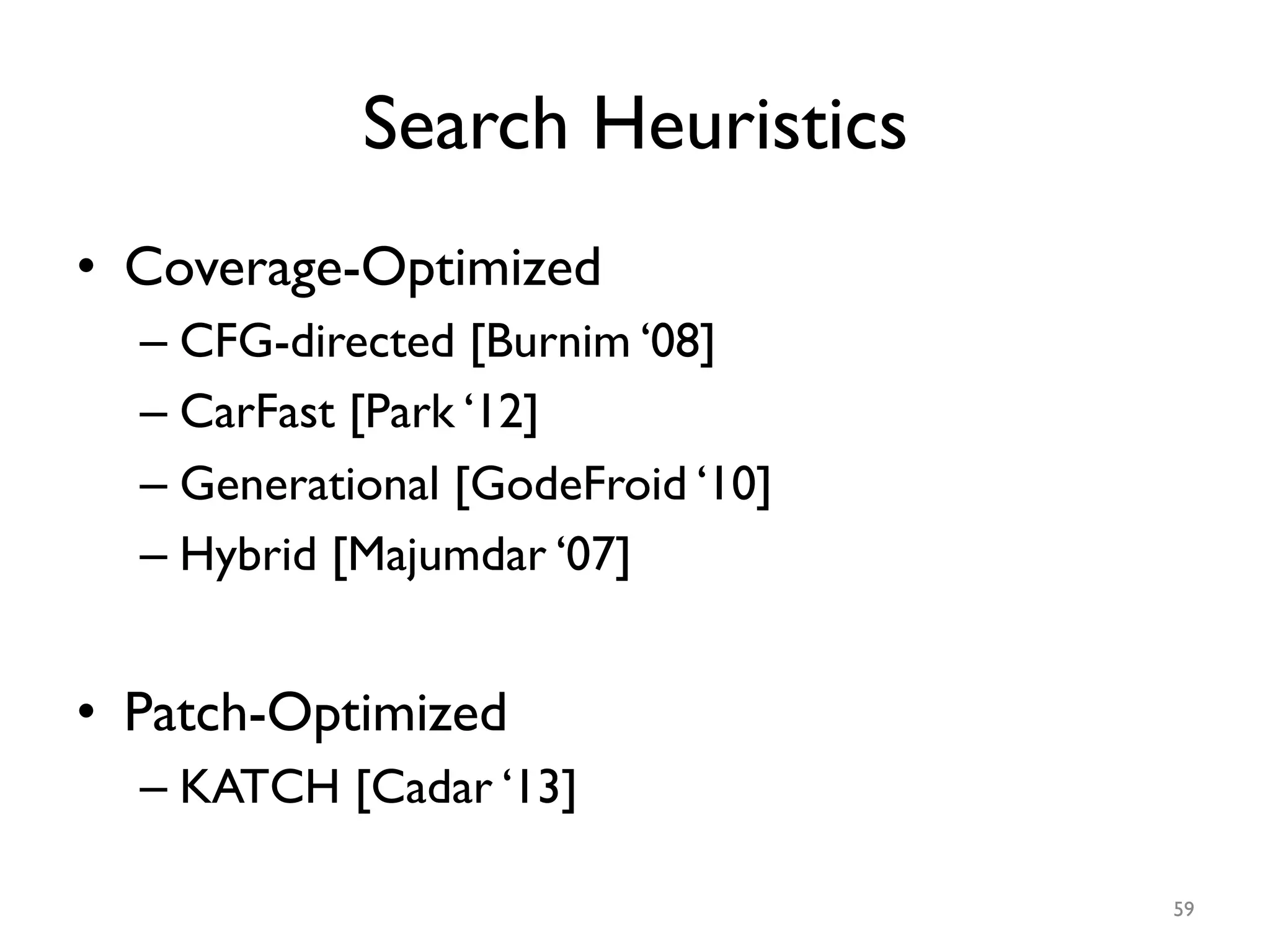 Search Heuristics
•  Coverage-Optimized
– CFG-directed [Burnim ‘08]
– CarFast [Park ‘12]
– Generational [GodeFroid ‘10]
– Hybrid [Majumdar ‘07]
•  Patch-Optimized
– KATCH [Cadar ‘13]
59
 