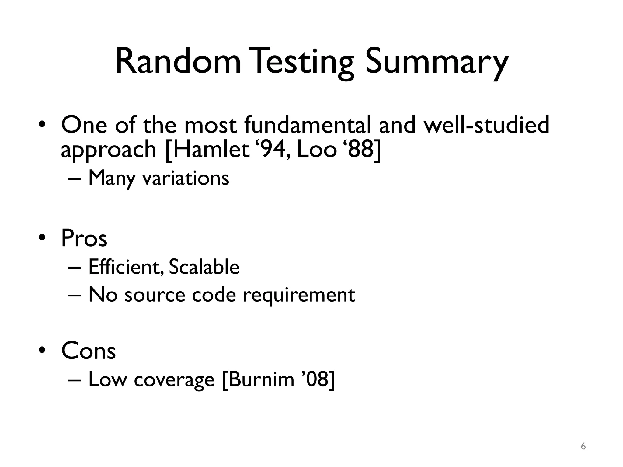 Random Testing Summary
•  One of the most fundamental and well-studied
approach [Hamlet ‘94, Loo ‘88]
–  Many variations
•  Pros
–  Efficient, Scalable
–  No source code requirement
•  Cons
–  Low coverage [Burnim ’08]
6
 