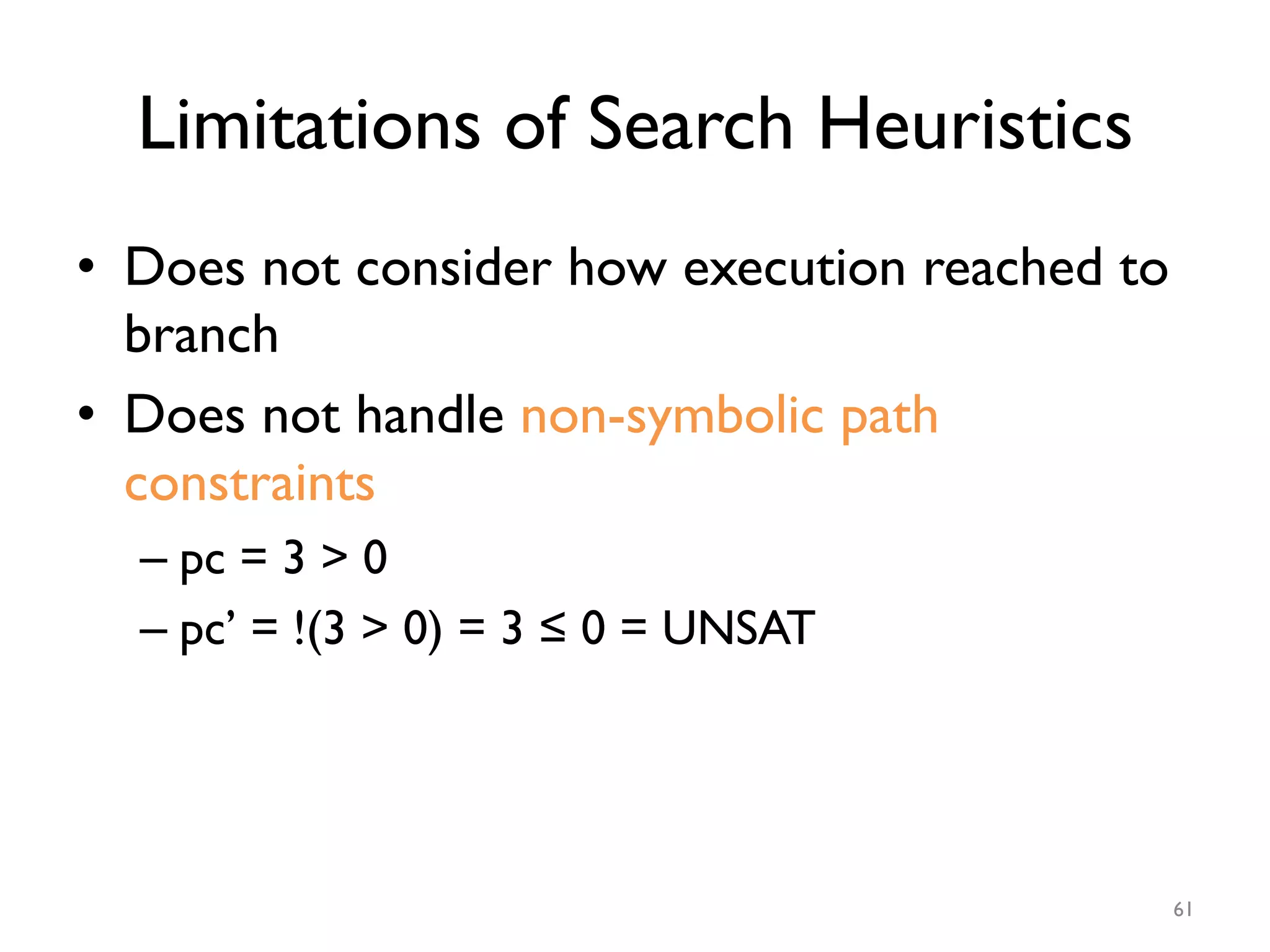 Limitations of Search Heuristics
•  Does not consider how execution reached to
branch
•  Does not handle non-symbolic path
constraints
– pc = 3 > 0
– pc’ = !(3 > 0) = 3 ≤ 0 = UNSAT
61
 