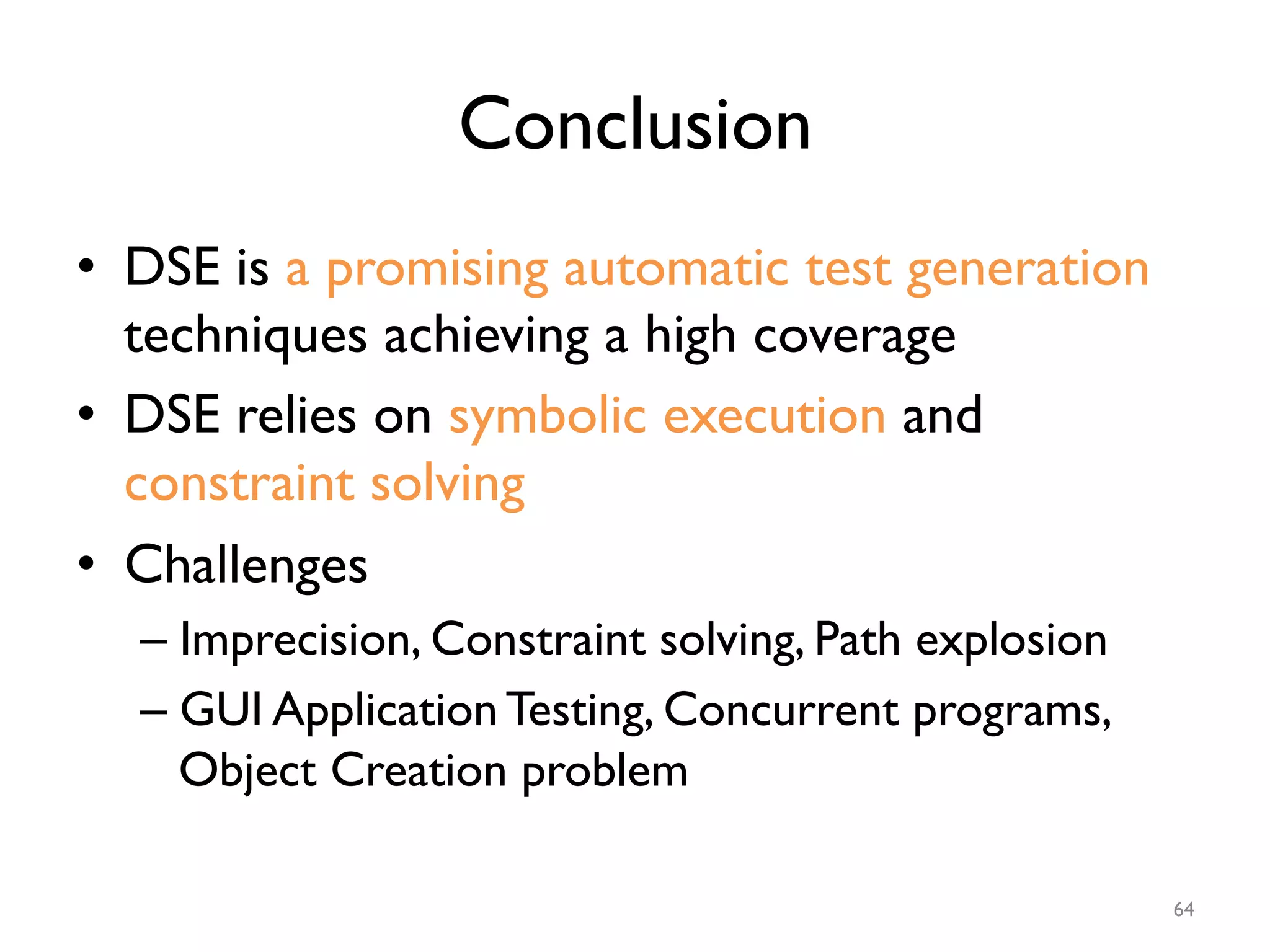 Conclusion
•  DSE is a promising automatic test generation
techniques achieving a high coverage
•  DSE relies on symbolic execution and
constraint solving
•  Challenges
– Imprecision, Constraint solving, Path explosion
– GUI Application Testing, Concurrent programs,
Object Creation problem
64
 