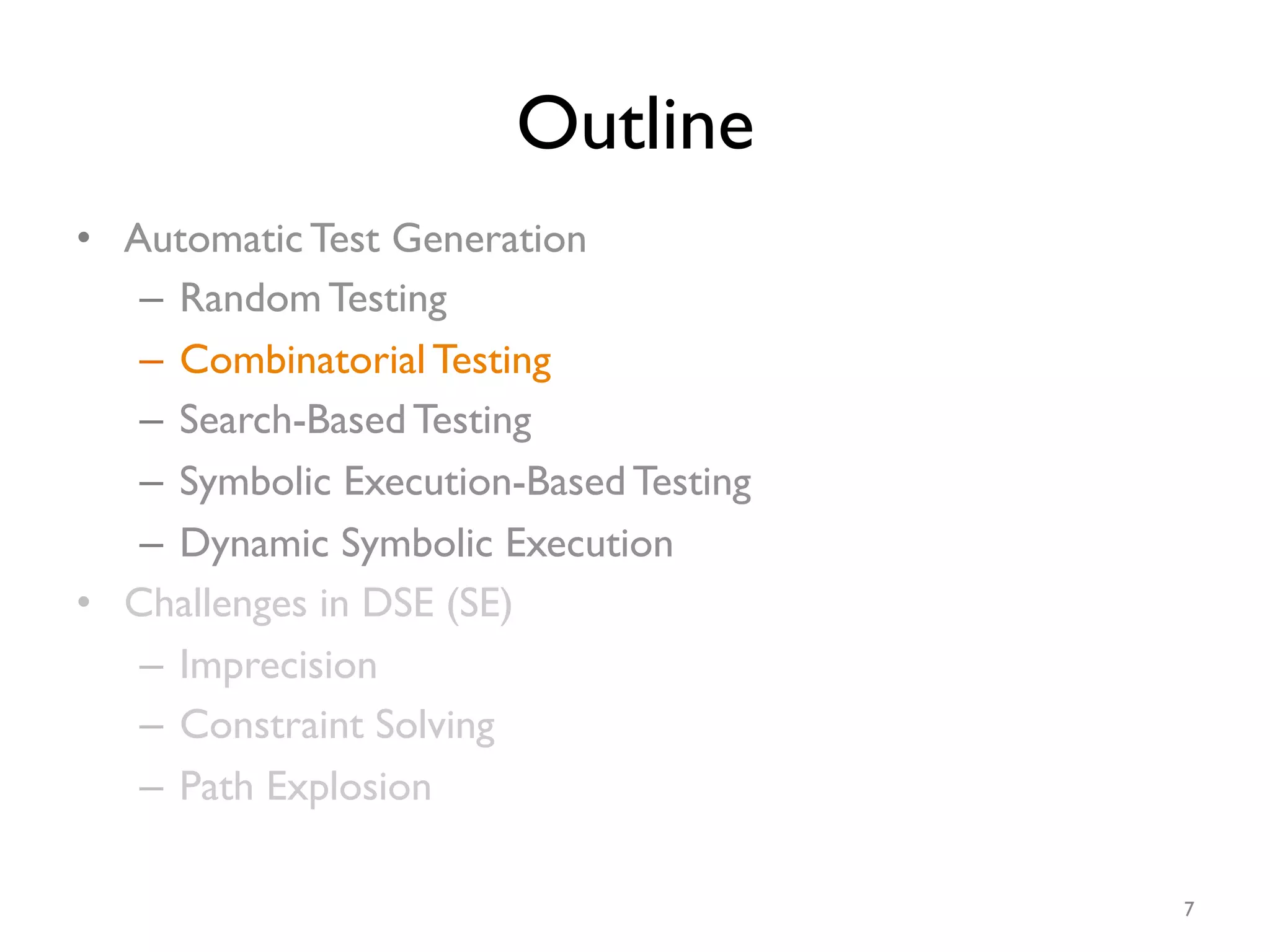 Outline
•  Automatic Test Generation
–  Random Testing
–  Combinatorial Testing
–  Search-Based Testing
–  Symbolic Execution-Based Testing
–  Dynamic Symbolic Execution
•  Challenges in DSE (SE)
–  Imprecision
–  Constraint Solving
–  Path Explosion
7
 