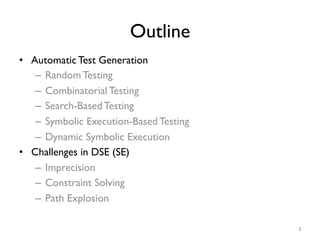 Outline
•  Automatic Test Generation
–  Random Testing
–  Combinatorial Testing
–  Search-Based Testing
–  Symbolic Execution-Based Testing
–  Dynamic Symbolic Execution
•  Challenges in DSE (SE)
–  Imprecision
–  Constraint Solving
–  Path Explosion
3
 