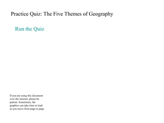 Practice Quiz: The Five Themes of Geography 
Run the Quiz 
If you are using this document 
over the internet, please be 
patient. Sometimes, the 
graphics can take time to load 
as you move from page to page. 
 